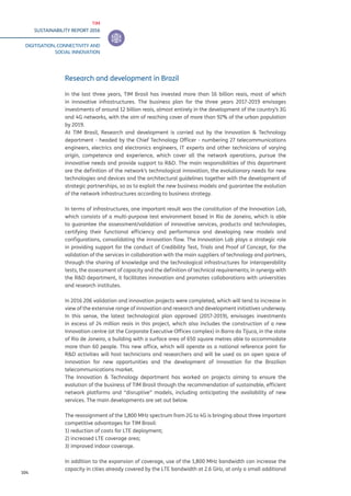 TIM
SUSTAINABILITY REPORT 2016
DIGITISATION, CONNECTIVITY AND
SOCIAL INNOVATION
104
Research and development in Brazil
In the last three years, TIM Brasil has invested more than 16 billion reais, most of which
in innovative infrastructures. The business plan for the three years 2017-2019 envisages
investments of around 12 billion reais, almost entirely in the development of the country’s 3G
and 4G networks, with the aim of reaching cover of more than 92% of the urban population
by 2019.
At TIM Brasil, Research and development is carried out by the Innovation & Technology
department - headed by the Chief Technology Officer - numbering 27 telecommunications
engineers, electrics and electronics engineers, IT experts and other technicians of varying
origin, competence and experience, which cover all the network operations, pursue the
innovative needs and provide support to R&D. The main responsibilities of this department
are the definition of the network’s technological innovation, the evolutionary needs for new
technologies and devices and the architectural guidelines together with the development of
strategic partnerships, so as to exploit the new business models and guarantee the evolution
of the network infrastructures according to business strategy.
In terms of infrastructures, one important result was the constitution of the Innovation Lab,
which consists of a multi-purpose test environment based in Rio de Janeiro, which is able
to guarantee the assessment/validation of innovative services, products and technologies,
certifying their functional efficiency and performance and developing new models and
configurations, consolidating the innovation flow. The Innovation Lab plays a strategic role
in providing support for the conduct of Credibility Test, Trials and Proof of Concept, for the
validation of the services in collaboration with the main suppliers of technology and partners,
through the sharing of knowledge and the technological infrastructures for interoperability
tests, the assessment of capacity and the definition of technical requirements; in synergy with
the R&D department, it facilitates innovation and promotes collaborations with universities
and research institutes.
In 2016 206 validation and innovation projects were completed, which will tend to increase in
view of the extensive range of innovation and research and development initiatives underway.
In this sense, the latest technological plan approved (2017-2019), envisages investments
in excess of 24 million reais in this project, which also includes the construction of a new
Innovation centre (at the Corporate Executive Offices complex) in Barra da Tijuca, in the state
of Rio de Janeiro, a building with a surface area of 650 square metres able to accommodate
more than 60 people. This new office, which will operate as a national reference point for
R&D activities will host technicians and researchers and will be used as an open space of
innovation for new opportunities and the development of innovation for the Brazilian
telecommunications market.
The Innovation & Technology department has worked on projects aiming to ensure the
evolution of the business of TIM Brasil through the recommendation of sustainable, efficient
network platforms and “disruptive” models, including anticipating the availability of new
services. The main developments are set out below.
The reassignment of the 1,800 MHz spectrum from 2G to 4G is bringing about three important
competitive advantages for TIM Brasil:
1) reduction of costs for LTE deployment;
2) increased LTE coverage area;
3) improved indoor coverage.
In addition to the expansion of coverage, use of the 1,800 MHz bandwidth can increase the
capacity in cities already covered by the LTE bandwidth at 2.6 GHz, at only a small additional
 