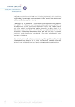TIM
SUSTAINABILITY REPORT 2016
DIGITISATION, CONNECTIVITY AND
SOCIAL INNOVATION
106
highly efficient video transmission. TIM Brasil has already implemented video transmission
through the LTE mobile network in partnership with Ericsson, Samsung and Qualcomm and
with the main Brazilian television networks.
The expansion of “4G RAN sharing”1
, in partnership with other Brazilian mobile operators,
aims to define the architectural requirements, technical assumptions and specifications for
the “RAN sharing” solution, optimising the network resources and costs. TIM has assessed
RAN sharing solutions since 2007. Another powerful motivation is the need to extend the 2.6
GHz radio coverage to many cities in a short time, which requires the activation of many sites
in compliance with regulatory requirements. Initially, tests were conducted in a controlled
environment at the Innovation Lab and thereafter a pilot project was launched to assess
other technical problems.
Tests are being carried out to activate savings and energy efficiency solutions, which primarily
concern the low traffic periods for the 2G, 3G and 4G access layers. The energy savings may
be up to 10% per site, depending on the access technology and the coverage conditions.
1
Sharing of the radio access network (RAN - Radio Access Network) 4G.
 