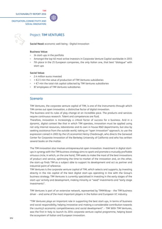 TIM
SUSTAINABILITY REPORT 2016
DIGITISATION, CONNECTIVITY AND
SOCIAL INNOVATION
XIV
Scenario
TIM Ventures, the corporate venture capital of TIM, is one of the instruments through which
TIM carries out open innovation, a distinctive factor of digital innovation.
The business and its rules of play change at an incredible pace. The products and services
require continuous research. Talent and competences are fluid.
Therefore, innovation is increasingly a critical factor of success for a business. And in a
dynamic, digital context like that in which TIM operates, innovation must be applied using
not only internal resources, laboratories and its own in-house R&D departments, but also by
seeking assistance from the outside world, taking an “open innovation” approach, to use the
expression coined in 2003 by the US economist Henry Chesbrough, who directs the Garwood
Center for Corporate Innovation of the Berkeley University of California and who has written
several books on the matter.
The TIM innovation also involves entrepreneurial open innovation. Investment in digital start-
ups in synergy with the TIM business strategy aims to spark and promote a mutually profitable
virtuous circle, in which, on the one hand, TIM seeks to make the most of the best innovations
of product and service, optimising the time-to-market of the innovation and, on the other,
the start-up finds TIM as a subject able to support its development and act as partner and
industrial point of reference.
TIM Ventures is the corporate venture capital of TIM, which selects and supports, by investing
directly in the risk capital of the best digital start-ups operating in line with the Group’s
business strategy. TIM Ventures is currently specialised in investing in the early stages of the
start-ups’ activity and development, making minority or “seed” investments and “early stage
investments”.
TIM Ventures is part of an extensive network, represented by TIM#Wcap – the TIM business
driver – and some of the most important players in the Italian and European VC industry.
“TIM Ventures plays an important role in supporting the best start-ups, in terms of business
and social responsibility, helping innovative and making a considerable contribution towards
the country’s economic competitiveness and social development”. - TIM With TIM Ventures,
was the first in Italy to launch its 2014 corporate venture capital programme, helping boost
the ecosystem of Italian and European innovation.
Project: TIM VENTURES
Social Need: economic well-being - Digital Innovation
Business Value:
▪▪ 14 start-ups in the portfolio
▪▪ Amongst the top 40 most active investors in Corporate Venture Capital worldwide in 2015
▪▪ 7th place in the 25 European companies, the only Italian one, that best “dialogue” with
start-ups
Social Value:
▪▪ 2.4 million euros invested
▪▪ + €2.5 mln the value of production of TIM Ventures subsidiaries
▪▪ + €7 mln the total risk capital collected by TIM Ventures subsidiaries
▪▪ 87 employees of TIM Ventures subsidiaries
 