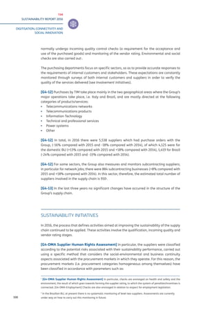 TIM
SUSTAINABILITY REPORT 2016
DIGITISATION, CONNECTIVITY AND
SOCIAL INNOVATION
108
normally undergo incoming quality control checks (a requirement for the acceptance and
use of the purchased goods) and monitoring of the vendor rating. Environmental and social
checks are also carried out1
.
The purchasing departments focus on specific sectors, so as to provide accurate responses to
the requirements of internal customers and stakeholders. These expectations are constantly
monitored through surveys of both internal customers and suppliers in order to verify the
quality of the services delivered (see Involvement initiatives).
[G4-12] Purchases by TIM take place mainly in the two geographical areas where the Group’s
major operations take place, i.e. Italy and Brazil, and are mostly directed at the following
categories of products/services:
▪▪ Telecommunications networks
▪▪ Telecommunications products
▪▪ Information Technology
▪▪ Technical and professional services
▪▪ Power systems
▪▪ Other
[G4-12] In total, in 2016 there were 5,538 suppliers which had purchase orders with the
Group, (-16% compared with 2015 and -18% compared with 2014), of which 4,125 were for
the domestic BU (+13% compared with 2015 and +18% compared with 2014), 1,419 for Brazil
(-24% compared with 2015 and -33% compared with 2014).
[G4-12] For some sectors, the Group also measures and monitors subcontracting suppliers;
in particular for network jobs; there were 884 subcontracting businesses (+8% compared with
2015 and +18% compared with 2014). In this sector, therefore, the estimated total number of
suppliers involved in the supply chain is 9102
.
[G4-13] In the last three years no significant changes have occurred in the structure of the
Group’s supply chain.
SUSTAINABILITY INITIATIVES
In 2016, the process that defines activities aimed at improving the sustainability of the supply
chain continued to be applied. These activities involve the qualification, incoming quality and
vendor rating stages.
[G4-DMA Supplier Human Rights Assessment] In particular, the suppliers were classified
according to the potential risks associated with their sustainability performance, carried out
using a specific method that considers the social-environmental and business continuity
aspects associated with the procurement markets in which they operate. For this reason, the
procurement markets (i.e. procurement categories homogeneous among themselves) have
been classified in accordance with parameters such as:
1
[G4-DMA Supplier Human Rights Assessment] In particular, checks are envisaged on health and safety and the
environment, the result of which goes towards forming the supplier rating, to which the system of penalties/incentives is
connected. [G4-DMA Employment] Checks are also envisaged in relation to respect for employment legislation.
2
In the Brazilian BU, at present there is no systematic monitoring of level two suppliers. Assessments are currently
under way on how to carry out this monitoring in future.
 