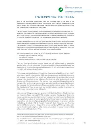 TIM
SUSTAINABILITY REPORT 2016
ENVIRONMENTAL PROTECTION
115
ENVIRONMENTAL PROTECTION
Many of the Sustainable Development Goals are intuitively linked to the world of the
environment, energy and environmental sustainability: this is the case, for example, of the
goal to prevent and control climate change, the goals relating to terrestrial and marine life,
and those relating to the design of smart cities.
The fight against climate change in particular represents a challenging and urgent goal. On 11
November 2016, Italy ratified the Paris Agreement to contain the global warming of the planet,
which came into force internationally on 4 November 2016 when it exceeded the threshold of
55 countries signed up, representing 55% of greenhouse gas emissions worldwide.
In recent years evidence of the effects of global warming (desertification, flooding, hurricanes,
disease, ice melting) have even convinced sceptics that the problem needs to be addressed.
The Agreement commits the signatory countries to contain global warming below a 2 degree
rise above pre-industrial levels. Five-year checks on the undertakings are planned, starting in
2023. The richest countries will have to help the poorer ones financially.
Italy must comply with the targets set by the EU. Action is required in three key areas:
▪▪ renewable energy and energy savings;
▪▪ non-polluting mobility;
▪▪ building modernization, to make them less energy-intensive.
There is a clear benefit to Italy in acting rapidly and with profound steps to keep global
warming below 1.5° C, as in that case the reduced availability of water would be halved and
the duration of exceptional droughts would be reduced by 30% (with respect to warming of
2°)1
, which tend to lead to desertification2
.
TIM’s strategy promotes business in line with the aforementioned guidelines. In fact, the ICT
sector plays a key role in the reduction of CO2
and other greenhouse gas (GHG) emissions, not
only because the sector itself can contain and reduce its own CO2
emissions, but primarily
because it can contribute to the reduction of emissions in other sectors thanks to the
development of innovative services that promote more sustainable lifestyles (such as, for
example, video conferencing, telecommuting, telemedicine and, more generally, all services
that encourage the “dematerialization” of the economy). International studies3
in fact believe
that the adoption of these services could lead to a 20% reduction in global CO2
emissions by
2030, thereby maintaining them at 2015 levels.
In this scenario, TIM signed a voluntary agreement in 2012 with the Ministry of the Environment
and Protection of Land and Sea (MATTM), aimed at promoting shared projects designed to
measure, contain and neutralize the impact of the telecommunications sector on the climate.
To this end, the procedures for analysing the typical services of telecommunications activities
were defined with the aim of providing carbon footprint indicators in agreement with the
methodology described in “GHG Protocol Product Life Cycle Accounting and Reporting
Standard ICT Sector Guidance – Chapter 2” for services provided by TIM throughout the entire
country: fixed network (telephone calls), mobile network (text messages, transferred data,
calls), transferred data (including MMS).
1
According to Mauro Centritto, Director of Ivalsa-CNR (Trees and Timber Institute of the National Research Council), “in
Italy, the latest reports show that almost 21% of the national territory is at risk of desertification, 41% of which is in the
south of the country
2
Carl-Friedrich Schleussner et al. : Differential climate impacts for policy-relevant limits to global warming: the case of
1.5° C and 2° C – Earth Systems Dynamics 7, 2016.
3
#SMARTer2030 – ICT Solutions for 21st Century Challenges – published in 2015 by the Global e-Sustainability Initiative.
 