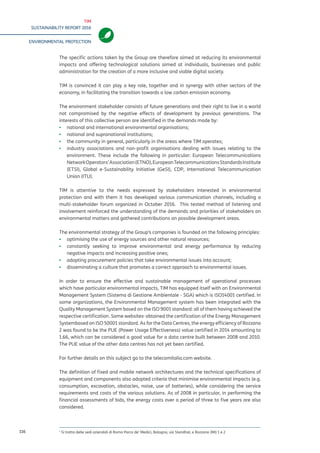 TIM
SUSTAINABILITY REPORT 2016
ENVIRONMENTAL PROTECTION
116
The specific actions taken by the Group are therefore aimed at reducing its environmental
impacts and offering technological solutions aimed at individuals, businesses and public
administration for the creation of a more inclusive and viable digital society.
TIM is convinced it can play a key role, together and in synergy with other sectors of the
economy, in facilitating the transition towards a low carbon emission economy.
The environment stakeholder consists of future generations and their right to live in a world
not compromised by the negative effects of development by previous generations. The
interests of this collective person are identified in the demands made by:
▪▪ national and international environmental organisations;
▪▪ national and supranational institutions;
▪▪ the community in general, particularly in the areas where TIM operates;
▪▪ industry associations and non-profit organisations dealing with issues relating to the
environment. These include the following in particular: European Telecommunications
NetworkOperators’Association(ETNO),EuropeanTelecommunicationsStandardsInstitute
(ETSI), Global e-Sustainability Initiative (GeSI), CDP, International Telecommunication
Union (ITU).
TIM is attentive to the needs expressed by stakeholders interested in environmental
protection and with them it has developed various communication channels, including a
multi-stakeholder forum organized in October 2016. This tested method of listening and
involvement reinforced the understanding of the demands and priorities of stakeholders on
environmental matters and gathered contributions on possible development areas.
The environmental strategy of the Group’s companies is founded on the following principles:
▪▪ optimising the use of energy sources and other natural resources;
▪▪ constantly seeking to improve environmental and energy performance by reducing
negative impacts and increasing positive ones;
▪▪ adopting procurement policies that take environmental issues into account;
▪▪ disseminating a culture that promotes a correct approach to environmental issues.
In order to ensure the effective and sustainable management of operational processes
which have particular environmental impacts, TIM has equipped itself with an Environmental
Management System (Sistema di Gestione Ambientale - SGA) which is ISO14001 certified. In
some organizations, the Environmental Management system has been integrated with the
Quality Management System based on the ISO 9001 standard: all of them having achieved
the respective certification. Some sites1
obtained the certification of the Energy Management
Systembased on ISO 50001 standard. As for the Data Centres, the energy efficiency of Rozzano
is testified by the PUE (Power Usage Effectiveness) value certified in 2014 amounting to 1.66,
which can be considered a good value for a data centre built between 2008 and 2010. The PUE
value of the other data centres has not yet been certified.
For further details on this subject go to the telecomitalia.com website.
The definition of fixed and mobile network architectures and the technical specifications of
equipment and components also adopted criteria that minimise environmental impacts (e.g.
consumption, excavation, obstacles, noise, use of batteries), while considering the service
requirements and costs of the various solutions. As of 2008 in particular, in performing the
financial assessments of bids, the energy costs over a period of three to five years are also
considered.
1
They are the company locations of Rome - Parco de’ Medici, Bologna - Via Stendhal, and Rozzano (MI) 1 and 2.
 