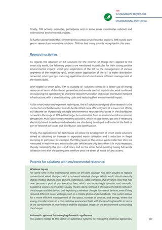 TIM
SUSTAINABILITY REPORT 2016
ENVIRONMENTAL PROTECTION
117
Finally, TIM actively promotes, participates and in some cases coordinates national and
international environmental projects.
To further demonstrate the commitment to contain environmental impacts, TIM invests each
year in research on innovative solutions. TIM has had many patents recognized in this area.
Research activities
As regards the adoption of ICT solutions for the Internet of Things (IoT) applied to the
smart city world, the following projects are mentioned in particular for their strong positive
environmental impact: smart grid (application of the IoT to the management of various
segments of the electricity grid), smart water (application of the IoT to water distribution
networks), smart gas (gas metering applications) and smart waste (efficient management of
the waste cycle).
With regard to smart grids, TIM is studying IoT solutions aimed at a better use of energy
resources in terms of distributed generation and remote control. In particular, work continued
on assessing the opportunity to share the telecommunication and power distribution network
infrastructure, with a view to cutting costs and reducing their environmental impact.
As for smart water management techniques, the IoT solutions analysed allow research to be
conducted and hidden water leaks to be identified more efficiently and at a lower cost. Water
will become an increasingly valuable environmental resource and losses in the distribution
network in the range of 30% will no longer be sustainable, from an environmental or economic
perspective. Multi-utility smart metering solutions, which include water, gas and if necessary
electricity based on widespread networks, are also being developed and tested in the field as
part of research on losses and distribution cost optimization.
Finally, the application of IoT techniques will allow the development of smart waste solutions
aimed at obtaining an increase in separated waste collection and a reduction in illegal
dumping. In particular, for example, the filling levels of the various waste collection sites are
measured in real time and waste collection vehicles are only sent when it is truly necessary,
thereby minimizing the costs and times and on the other hand avoiding having full waste
collection bins with the consequent overflow onto the street of waste left by citizens.
Patents for solutions with environmental relevance
Wireless top up
For some time in the international arena an efficient solution has been sought to replace
conventional wired chargers with a universal wireless charger which would simultaneously
charge mobile phones, mp3 players, notebooks, video cameras and anything else that has
now become a part of our everyday lives, which are increasingly dynamic and nomadic.
Exploiting wireless technology usually means doing without a physical connection between
the charger and the device, and exploiting a wireless charger for several devices, even if they
required different power voltages, such as a mobile phone and a notebook. This system allows
for a more efficient management of the space, number of devices, and energy, where the
energy transfer occurs in a non-radiative evanescent field with the resulting benefits in terms
of the containment of interference and the biological impact in the environment surrounding
the charger.
Automatic systems for managing domestic appliances
This patent relates to the sector of automatic systems for managing electrical appliances.
 