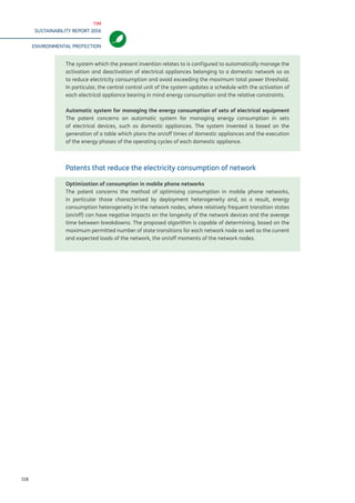 TIM
SUSTAINABILITY REPORT 2016
ENVIRONMENTAL PROTECTION
118
The system which the present invention relates to is configured to automatically manage the
activation and deactivation of electrical appliances belonging to a domestic network so as
to reduce electricity consumption and avoid exceeding the maximum total power threshold.
In particular, the central control unit of the system updates a schedule with the activation of
each electrical appliance bearing in mind energy consumption and the relative constraints.
Automatic system for managing the energy consumption of sets of electrical equipment
The patent concerns an automatic system for managing energy consumption in sets
of electrical devices, such as domestic appliances. The system invented is based on the
generation of a table which plans the on/off times of domestic appliances and the execution
of the energy phases of the operating cycles of each domestic appliance.
Patents that reduce the electricity consumption of network
Optimization of consumption in mobile phone networks
The patent concerns the method of optimising consumption in mobile phone networks,
in particular those characterised by deployment heterogeneity and, as a result, energy
consumption heterogeneity in the network nodes, where relatively frequent transition states
(on/off) can have negative impacts on the longevity of the network devices and the average
time between breakdowns. The proposed algorithm is capable of determining, based on the
maximum permitted number of state transitions for each network node as well as the current
and expected loads of the network, the on/off moments of the network nodes.
 