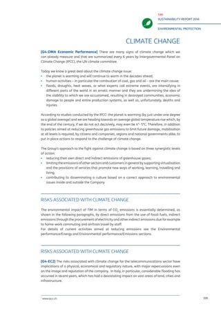TIM
SUSTAINABILITY REPORT 2016
ENVIRONMENTAL PROTECTION
119
CLIMATE CHANGE
[G4-DMA Economic Performance] There are many signs of climate change which we
can already measure and that are summarized every 6 years by Intergovermental Panel on
Climate Change (IPCC), the UN climate committee.
Today we know a great deal about the climate change issue:
▪▪ the planet is warming and will continue to warm in the decades ahead;
▪▪ human activities – in particular the combustion of coal, gas and oil – are the main cause;
▪▪ floods, droughts, heat waves, or what experts call extreme events, are intensifying in
different parts of the world in an erratic manner and they are undermining the idea of
the stability to which we are accustomed, resulting in destroyed communities, economic
damage to people and entire production systems, as well as, unfortunately, deaths and
injuries.
According to studies conducted by the IPCC1
the planet is warming (by just under one degree
as a global average) and we are heading towards an average global temperature rise which, by
the end of the century, if we do not act decisively, may even be 4°- 5°C. Therefore, in addition
to policies aimed at reducing greenhouse gas emissions to limit future damage, mobilisation
at all levels is required, by citizens and companies, regions and national governments alike, to
put in place actions to respond to the challenge of climate change.
The Group’s approach to the fight against climate change is based on three synergistic levels
of action:
▪▪ reducing their own direct and indirect emissions of greenhouse gases;
▪▪ limitingtheemissionsofothersectorsandcustomersingeneralbysupportingvirtualisation
and the provisions of services that promote new ways of working, learning, travelling and
living;
▪▪ contributing to disseminating a culture based on a correct approach to environmental
issues inside and outside the Company.
EMISSION REDUCTION ACTIVITIES
The environmental impact of TIM in terms of CO2
emissions is essentially determined, as
shown in the following paragraphs, by direct emissions from the use of fossil fuels, indirect
emissions through the procurement of electricity and other indirect emissions due for example
to home-work commuting and air/train travel by staff.
For details of current activities aimed at reducing emissions see the Environmental
performance/Energy and Environmental performance/Emissions sections.
RISKS ASSOCIATED WITH CLIMATE CHANGE
[G4-EC2] The risks associated with climate change for the telecommunications sector have
implications of a physical, economical and regulatory nature, with major repercussions even
on the image and reputation of the company. In Italy, in particular, considerable flooding has
occurred in recent years, which has had a devastating impact on vast areas of land, cities and
infrastructure.
1
www.ipcc.ch
 