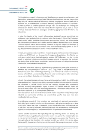TIM
SUSTAINABILITY REPORT 2016
ENVIRONMENTAL PROTECTION
120
TIM’s installations, network infrastructure and Data Centres are spread across the country and
the Company believes that flooding is one of the most serious physical risks and the one most
likely to occur. The evaluated effects consist of damage ranging from reduced use to loss of
properties and, in extreme cases, total loss of the ability to provide the service to customers.
In order to prevent or limit the potential damage, TIM’s new exchanges and buildings are
built at a safe distance from rivers and bodies of water in general and, in order to ensure
continuity of service, the network is designed considering appropriate levels of resilience and
redundancy.
In Italy, the situation of the network infrastructure, particularly areas where there is a
heightened hydro-geological risk, is monitored using the company’s Ci.Pro. (Civil Protection)
system, which uses a database of information relating to the territory and infrastructure,
which is continuously updated with a view to planning the work required as quickly as possible.
Lastly, the physical risks to which company assets are in any case subject, are managed by
insurance cover that takes into account the value of the structure and equipment as well as
any effects that these catastrophic events would cause for the service.
In Brazil, changeable weather conditions increasingly give rise to extreme meteorological
conditions and TIM Brasil has developed technologies and applications for effective and
continuous monitoring, particularly in areas at greatest risk The Company has also invested
heavily in advanced infrastructure and technologies, not only to guarantee the continuity
and quality of the service offered to customers, but also to improve efficiency and reduce the
consumption associated with its operations.
At present in Brazil most electricity is generated by hydroelectric plants (64% according to
data from the Balanço Energético Nacional – 2016). Long periods of drought can lead to a
dramatic reduction in the availability of electricity, to an increase in its cost and to increasing
recourse to fossil fuels. Lower availability of water in water basins may lead to the rationing of
energy and significant fluctuations in the cost per kWh.
In Brazil, the national policy on climate change, which was defined in 2009 (law 12187) and is
governed by decrees 7390/2010 and 7643/2011 supplemented by sectoral plans for mitigation
and adaptation to climate change, confirms the country’s alignment with international
initiatives, including the agreements signed in Paris (COP21) which were also signed and
ratified by Brazil, under which the “Nationally Determined Contribution”1
amounts to a 37%
reduction in emissions by 2025 compared to 2005 levels.
In the states of São Paulo and Rio de Janeiro, which are the ones where most of the country’s
industrial and commercial activities are concentrated, specific state laws have been
introduced on climate change.
A considerable amount of TIM’s emissions are associated with electricity consumption,
particularly by the network infrastructure. Energy industry policies tend to lead to an increase
in the cost of energy and these increases are in turn transferred to users, and therefore also
to TIM, which may see an increase in the cost of the goods and services it buys from suppliers,
in particular those that produce telecommunications equipment and infrastructure.
Extreme weather conditions like highly frequent high intensity storms can damage the
network infrastructure, particularly transmission towers and pylons, thus increasing the cost
of management and insurance against risks, reducing coverage, weakening the signal and
interrupting the service. Variations in the levels of humidity and salinity in the air can reduce
the service life of equipment. Furthermore, an increase in the average temperature can lead
1
The aim is to reduce greenhouse gas emissions to the level established nationally by each signatory country to the Paris
agreements and communicated to the UNFCCC, which then includes it in a special register.
 
