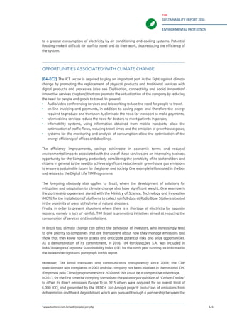 TIM
SUSTAINABILITY REPORT 2016
ENVIRONMENTAL PROTECTION
121
to a greater consumption of electricity by air conditioning and cooling systems. Potential
flooding make it difficult for staff to travel and do their work, thus reducing the efficiency of
the system.
OPPORTUNITIES ASSOCIATED WITH CLIMATE CHANGE
[G4-EC2] The ICT sector is required to play an important part in the fight against climate
change by promoting the replacement of physical products and traditional services with
digital products and processes (also see Digitisation, connectivity and social innovation/
innovative services chapters) that can promote the virtualization of the company by reducing
the need for people and goods to travel. In general:
▪▪ Audio/video conferencing services and teleworking reduce the need for people to travel;
▪▪ on line invoicing and payments, in addition to saving paper and therefore the energy
required to produce and transport it, eliminate the need for transport to make payments;
▪▪ telemedicine services reduce the need for doctors to meet patients in person;
▪▪ infomobility systems, using information obtained from mobile handsets, allow the
optimisation of traffic flows, reducing travel times and the emission of greenhouse gases;
▪▪ systems for the monitoring and analysis of consumption allow the optimisation of the
energy efficiency of offices and dwellings.
The efficiency improvements, savings achievable in economic terms and reduced
environmental impacts associated with the use of these services are an interesting business
opportunity for the Company, particularly considering the sensitivity of its stakeholders and
citizens in general to the need to achieve significant reductions in greenhouse gas emissions
to ensure a sustainable future for the planet and society. One example is illustrated in the box
and relates to the Digital Life TIM Programme.
The foregoing obviously also applies to Brazil, where the development of solutions for
mitigation and adaptation to climate change also have significant weight. One example is
the partnership agreement signed with the Ministry of Science, Technology and Innovation
(MCTI) for the installation of platforms to collect rainfall data at Radio Base Stations situated
in the proximity of areas at high risk of natural disasters.
Finally, in order to prevent situations where there is a shortage of electricity for opposite
reasons, namely a lack of rainfall, TIM Brasil is promoting initiatives aimed at reducing the
consumption of services and installations.
In Brazil too, climate change can affect the behaviour of investors, who increasingly tend
to give priority to companies that are transparent about how they manage emissions and
show that they know how to assess and anticipate potential risks and seize opportunities.
As a demonstration of its commitment, in 2016 TIM Participações S.A. was included in
BM&FBovespa’s Corporate Sustainability Index (ISE) for the ninth year running, as indicated in
the Indexes/recognitions paragraph in this report.
Moreover, TIM Brasil measures and communicates transparently since 2008; the CDP
questionnaire was completed in 2007 and the company has been involved in the national EPC
(Empresas pelo Clima) programme since 2010 and this could be a competitive advantage.
In 2013, for the first time the company formalised the voluntary acquisition of “Carbon Credits”
to offset its direct emissions (Scope 1); in 2015 others were acquired for an overall total of
6,000 tCO2
and generated by the REDD+ Jari-Amapá project1
(reduction of emissions from
deforestation and forest degradation) which was pursued through a partnership between the
1
www.biofilica.com.br/web/projeto-jari.php
 