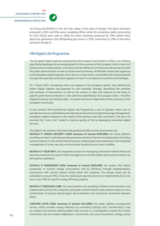 TIM
SUSTAINABILITY REPORT 2016
ENVIRONMENTAL PROTECTION
122
Jari Group and Biofilica in the Jari river valley, in the state of Amapá. The direct emissions
produced in 2013 and 2014 were completely offset, while the remaining credits (amounting
to 4,374 tCO2
e) were used to offset the direct emissions produced by TIM’s vehicle fleet,
electricity generators and refrigerating gas losses in 2015, amounting to 29% of the direct
emissions (Scope 1).
TIM Digital Life Programme
The European Digital Agenda, presented by the European Commission in 2010, is an initiative
specifically developed to encourage growth in the countries of the European Union in terms of
infrastructural modernization, innovation and the efficiency of resources and services for both
the public administration as well as citizens and businesses. All Member States have signed up
to the European Digital Agenda, which aims to create smart, sustainable and inclusive growth
through the extensive and broad adoption of new IT and telecommunications technologies.
On 1 March 2012, transposing what was agreed in the European sphere, Italy defined the
Italian Digital Agenda and prepared its own domestic strategy, identifying the priorities
and methods of intervention, as well as the actions to take and measure on the basis of
specific performance indicators in line with that identified by the European Union - the DESI
(Digital Economy and Society Index) - to assess the level of digitisation of the countries of the
European Community.
In this context TIM launched the Digital Life Programme, a set of solutions which aim to
provide new services dedicated to security, the environment and optimal energy management,
providing a global response to the needs of the territory and cities and towns. The aim is to
promote the “smart city” model to improve quality of life by developing innovative digital
services.
The Digital Life solutions that have had positive benefits on the environment are:
NUVOLA IT URBAN SECURITY (2016 revenues of around €350,000): the cloud platform
providing services to optimize penalty processes carried out by the municipal police (including
positive impacts on the containment of process-related paper documentation), the integrated
management of urban security, environmental monitoring and smart mobility;
NUVOLA IT YOUR WAY: the integrated solution for managing commercial vehicle fleets and
planning movements as part of fleet management and infomobility (with positive impacts on
atmospheric pollution);
NUVOLA IT ENERGREEN (2016 revenues of around €650,000): the system that allows
companies to monitor energy consumption and its efficiency through implementation
instruments with sensors placed locally within the company. The energy saved can be
estimated at around 10%, if only the metering & reporting function is implemented, but it can
rise to over 50% for specific energy efficiency projects.
NUVOLA IT MESSAGE CUBE: the cloud platform for providing Unified Communications and
Collaboration services for companies and public administrations (with positive impacts on the
containment of process-related paper documentation and containing movement between
sites);
LIGHTING SUITE (2016 revenues of around €343,000): the public lighting management
service, which provides energy efficiency by controlling lighting units, transforming it into
an outdoor city network offering added value services in a metropolitan context (for further
information see the chapter Digitisation, connectivity and social innovation). Energy saving
 