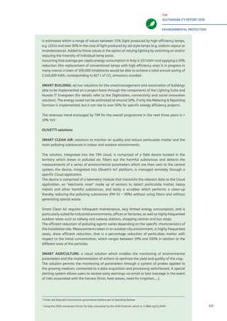 TIM
SUSTAINABILITY REPORT 2016
ENVIRONMENTAL PROTECTION
123
is estimated within a range of values between 15% (light produced by high-efficiency lamps,
e.g. LEDs) and over 30% in the case of light produced by old style lamps (e.g. sodium vapour or
incandescence). Added to these values is the option of varying lighting by switching on and/or
reducing the intensity of individual lamp posts.
Assuming that average per capita energy consumption in Italy is 107 kWh1
and applying a 20%
reduction (the replacement of conventional lamps with high efficiency ones is in progress in
many towns) a town of 100,000 inhabitants would be able to achieve a total annual saving of
2,140,000 kWh, corresponding to 827 t of CO2
emissions avoided2
.
SMART BUILDING: ad hoc solutions for the smartmanagement and automation of buildings
able to be implemented on a project basis through the components of the Lighting Suite and
Nuvola IT Energreen (for details refer to the Digitisation, connectivity and social innovation
solution). The energy saved can be estimated at around 10%, if only the Metering & Reporting
function is implemented, but it can rise to over 50% for specific energy efficiency projects.
The revenues trend envisaged by TIM for the overall programme in the next three years is +
10% YoY.
OLIVETTI solutions
SMART CLEAN AIR: solutions to monitor air quality and reduce particulate matter and the
main polluting substances in indoor and outdoor environments.
The solution, integrated into the TIM cloud, is comprised of a field device located in the
territory which draws in polluted air, filters out the harmful substances and detects the
measurements of a series of environmental parameters which are then sent to the central
system; the device, integrated into Olivetti’s IoT platform, is managed remotely through a
specific Cloud application.
The device is comprised of a telemetry module that transmits the relevant data to the Cloud
application, an “electronic nose” made up of sensors to detect particulate matter, heavy
metals and other harmful substances, and lastly a scrubber which performs a clean-up
thereby reducing the polluting substances (PM 10 ~ 99%) without using filters and without
generating special waste.
Smart Clean Air requires infrequent maintenance, very limited energy consumption, and is
particularly suited for industrial environments, offices or factories, as well as highly frequented
outdoor areas such as railway and subway stations, shopping centres and bus stops.
The efficient reduction of polluting agents varies depending on the specific characteristics of
the installation site. Measurements taken in an outdoor city environment, in highly frequented
areas, show efficient reduction, that is a percentage reduction of particulate matter with
respect to the initial concentration, which ranges between 19% and 100% in relation to the
different sizes of the particles.
SMART AGRICULTURE: a cloud solution which enables the monitoring of environmental
parameters and the implementation of actions to optimize the yield and quality of the crop.
The solution permits the monitoring of parameters through a system of probes applied to
the growing medium, connected to a data acquisition and processing switchboard. A special
alerting system allows users to receive early warnings via email or text message in the event
of risks associated with the harvest (frost, heat waves, need for irrigation, ...).
1
Source: from blog of the Italian Governative Commissioner for Spending Review.
2
Using the 2009 conversion factor for Italy calculated by the GHG Protocol, which is 0.3864 kgCO2
/kWh.
 