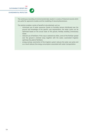 TIM
SUSTAINABILITY REPORT 2016
ENVIRONMENTAL PROTECTION
124
The continuous recording of environmental data results in a series of historical records which
are useful for agronomic studies and the modelling of natural phenomenon.
The solution enables a series of benefits to be obtained, such as:
-- 	minimized use of water resources: thanks to humidity sensors distributed over the
ground and knowledge of the specific crop requirements, the water cycles can be
optimized based on the actual state of the ground, thereby avoiding unnecessary
waste.
-- reduced use of fertilizers: if the crop is watered too often, some of the fertilizer spread
over the ground is drained away together with the water; automated irrigation
optimizes the yield of fertilizers.
-- energy savings: automation of the irrigation system reduces the water use cycles and
as a result reduces the energy consumption associated with water transportation.
 