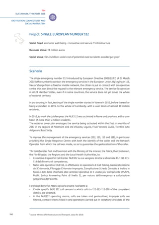 TIM
SUSTAINABILITY REPORT 2016
DIGITISATION, CONNECTIVITY AND
SOCIAL INNOVATION
XVI
Scenario
The single emergency number 112 introduced by European Directive 2002/22/EC of 07 March
2002 is the number to contact the emergency services in the European Union. By keying in 112,
free of charge from a fixed or mobile network, the citizen is put in contact with an operative
centre that can direct the request to the relevant emergency service. The service is operative
in all 28 Member States, even if in some countries, the service does not yet cover the whole
of national territory.
In our country, in fact, testing of the single number started in Varese in 2010, before thereafter
being extended, in 2015, to the whole of Lombardy, with a user basin of almost 10 million
residents.
In 2016, to mark the Jubilee year, the NUE 112 was activated in Rome and province, with a user
basin of more than 4 million residents.
The national cover plan envisages the service being activated within the first six months of
2017 in the regions of Piedmont and Val d’Aosta, Liguria, Friuli Venezia Giulia, Trentino Alto
Adige and East Sicily.
To improve the management of the emergency services (112, 113, 115 and 118), in particular
providing the Single Response Centre with both the identify of the caller and the Network
Operator from which the call was made, so as to guarantee the geolocalisation of the caller.
TIM collaborates first and foremost with the Ministry of the Interior, the Police, the Carabinieri,
the Fire Brigade, the Regions and the Local Health Authorities, to:
▪▪ 	Creazione di specifici Call Center NUE112 su cui vengono dirette le chiamate 112-113-115-
118 del distretto di competenza;
▪▪ 	Nelle sale operative NUE112, si effettuano le operazioni di Call Taking, Geolocalizzazione
del Chiamante, Filtraggio Chiamate Improprie, Compilazione Scheda Contatto e inoltro in
fonia e dati della chiamata alla Centrale Operativa di II Livello piu’ competente (PSAP2,
Public Safety Answering Point di livello 2), per natura dell’emergenza e collocazione
geografica dell’evento.
	
I principali Benefici Attesi possono essere ricondotti a:
▪▪ Create specific NUE 112 call centres to which calls to 112-113-115-118 of the competent
district, are directed;
▪▪ In the NUE112 operating rooms, calls are taken and geolocalised, improper calls are
filtered, contact sheets filled in and operations carried out in telephony and data of the
Project: SINGLE EUROPEAN NUMBER 112
Social Need: economic well-being - Innovative and secure IT infrastructure
Business Value: 7.8 million euros
Social Value: €24.34 billion social cost of potential road accidents avoided per year1
1
source: Ministry of Infrastructure and Transport, value for 2013)
 