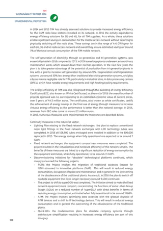 TIM
SUSTAINABILITY REPORT 2016
ENVIRONMENTAL PROTECTION
128
In 2014 and 2015 TIM has already assessed solutions to provide increased energy efficiency
for the GSM radio base stations installed on its network. In 2016 the activity expanded to
energy efficiency solutions for 3G and 4G, for all TIM suppliers. As a whole, these solutions
enable significant savings in consumption for the mobile access network without resorting to
physically switching off the radio sites. These savings are in the range of 4-6 GWh/year for
each 2G, 3G and 4G radio access network and overall they ensure estimated savings of around
3% of the total annual consumption of the TIM mobile network.
The self-generation of electricity, through co-generation and tri-generation systems, was
essentiallystablein2016comparedto2015.In2016somelargeplantsunderwentextraordinary
maintenance works which slowed down their normal operation. In the next few years the
plan is to take greater advantage of the potential of production from tri-generation plants in
line with a goal to increase self-generation by around 20%. Cogeneration and trigeneration
systems use around 30% less energy than traditional electricity generation systems, and play
a by no means negligible role for TIM, particularly in industrial sites, in data processing centres
(DPCs), which have notable energy requirements and high heating/cooling requirements.
The energy efficiency of TIM was also recognised through the awarding of Energy Efficiency
Certificates (EEC, also known as White Certificates): at the end of 2016 the overall number of
projects approved was 41, corresponding to an estimated economic value at current prices,
over 5 years, of 44.5 million euros. The certificates, also known as white certificates, certify
the achievement of energy savings in the final use of energy through measures to increase
virtuous energy efficiency as the performance is better than the national average. In 2016,
revenues from EEC sales came to around 21 million euros.
In 2016, numerous measures were implemented; the main ones are described below.
Continuity measures in the industrial sector:
▪▪ Lighting Plan relating to the fixed network exchanges: the plan to replace conventional
neon light fittings in the fixed network exchanges with LED technology tubes was
completed. In 2016 all 108,500 tubes envisaged were installed in addition to the 100,000
replaced in 2015. The energy savings when fully operational are expected to be around 7
GWh.
▪▪ Fixed network exchanges: the equipment compactness measures were completed. The
project resulted in the virtualization and increased efficiency of the network servers. The
benefits of these measures are linked to a significant reduction of energy consumption by
the equipment estimated, when fully operational, to be around 2.5 GWh.
▪▪ Decommissioning initiatives for “obsolete” technological platforms continued, which
mainly concerned the following projects:
-- PSTN: the Project involves the migration of traditional accesses (except for
ISDN accesses) to innovative platforms (VoIP). This will result in reduced energy
consumption, occupation of space and maintenance, and in general in the overcoming
of the obsolescence of the traditional plants. As a result, in 2016 the plan to switch off
roadside equipment that is no longer necessary (around 9,400) continued.
-- The project to shift to superSGU was completed. The initiative aimed to make the fixed
network equipment more compact, concentrating the functions of some Urban Group
Stages (SGUs) on a reduced number of ‘superSGU’ with direct benefits in terms of
reducing energy consumption, estimated when fully operational to be around 3 GWh.
-- ATM: the Project involves optimizing data accesses with the gradual disposal of
ATM devices and a shift to IP technology devices. This will result in reduced energy
consumption and in general the overcoming of the obsolescence of the traditional
plants.
-- Quick-Hits: the modernization plans for obsolete company systems through
architecture simplification resulting in increased energy efficiency are part of this
category.
 