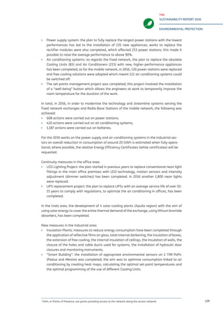 TIM
SUSTAINABILITY REPORT 2016
ENVIRONMENTAL PROTECTION
129
▪▪ Power supply system: the plan to fully replace the largest power stations with the lowest
performances has led to the installation of 235 new appliances; works to replace the
rectifier modules were also completed, which affected 253 power stations; this made it
possible to raise the average performance to above 90%.
▪▪ Air conditioning systems: as regards the fixed network, the plan to replace the obsolete
Cooling Units (83) and Air Conditioners (215) with new, higher-performance appliances
has been completed; as for the mobile network, in 2016, 120 power stations were replaced
and free-cooling solutions were adopted which meant 122 air conditioning systems could
be switched off.
▪▪ The set points management project was completed; this project involved the installation
of a “well-being” button which allows the engineers at work to temporarily improve the
room temperature for the duration of the work.
In total, in 2016, in order to modernise the technology and streamline systems serving the
fixed network exchanges and Radio Base Stations of the mobile network, the following was
achieved:
▪▪ 608 actions were carried out on power stations;
▪▪ 420 actions were carried out on air conditioning systems;
▪▪ 1,187 actions were carried out on batteries.
For the 2016 works on the power supply and air conditioning systems in the industrial sec-
tors an overall reduction in consumption of around 20 GWh is estimated when fully opera-
tional; where possible, the relative Energy Efficiency Certificates (white certificates) will be
requested.
Continuity measures in the office area:
▪▪ LED Lighting Project: the plan started in previous years to replace conventional neon light
fittings in the main office premises with LED technology, motion sensors and intensity
adjustment (dimmer switches) has been completed. In 2016 another 1,800 neon lights
were replaced.
▪▪ UPS replacement project: the plan to replace UPSs with an average service life of over 10-
15 years to comply with regulations, to optimize the air conditioning in offices, has been
completed.
In the trials area, the development of 4 solar-cooling plants (Apulia region) with the aim of
using solar energy to cover the entire thermal demand of the exchange, using lithium bromide
absorbers, has been completed.
New measures in the industrial area:
▪▪ Insulation Plants: measures to reduce energy consumption have been completed through
the application of reflective films on glass, total internal darkening, the insulation of boxes,
the extension of free cooling, the internal insulation of ceilings, the insulation of walls, the
closure of the holes and cable ducts used for systems, the installation of hydraulic door
closures and monitoring instruments.
▪▪ “Smart Building”: the installation of appropriate environmental sensors on 2 TIM PoPs1
(Padua and Mestre) was completed; the aim was to optimise consumption linked to air
conditioning by creating heat maps, calculating the optimal set-point temperatures and
the optimal programming of the use of different Cooling Units.
1
PoPs, or Points of Presence, are points providing access to the network along the access network.
 