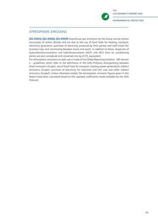 TIM
SUSTAINABILITY REPORT 2016
ENVIRONMENTAL PROTECTION
131
ATMOSPHERIC EMISSIONS
[G4-EN15], [G4-EN16], [G4-EN19] Greenhouse gas emissions by the Group consist almost
exclusively of carbon dioxide and are due to the use of fossil fuels for heating, transport,
electricity generation, purchase of electricity produced by third parties and staff travel (for
business trips and commuting between home and work). In addition to these, dispersals of
hydrochlorofluorocarbons and hydrofluorocarbons (HCFC and HFC) from air conditioning
plants are also considered and converted into kg of CO2
equivalent.
For atmospheric emissions as well, use is made of the Global Reporting Initiative - GRI Version
4 - guidelines, which refer to the definitions of the GHG Protocol, distinguishing between
direct emissions (Scope1: use of fossil fuels for transport, heating, power generation), indirect
emissions (Scope2: purchase of electricity for industrial and civil use) and other indirect
emissions (Scope3). Unless otherwise stated, the atmospheric emission figures given in this
Report have been calculated based on the updated coefficients made available by the GHG
Protocol .
 