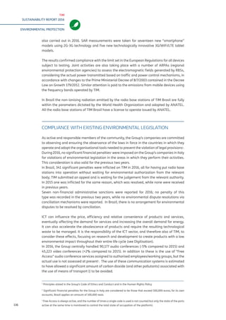 TIM
SUSTAINABILITY REPORT 2016
ENVIRONMENTAL PROTECTION
136
also carried out in 2016. SAR measurements were taken for seventeen new “smartphone”
models and five new technologically innovative 3G/WiFi/LTE tablet models.
The results confirmed compliance with the limit set in the European Regulations for all devices
subject to testing. Joint activities are also taking place with a number of ARPAs (regional
environmental protection agencies) to assess the electromagnetic fields generated by RBSs,
considering the actual power transmitted based on traffic and power control mechanisms, in
accordance with changes to the Prime Ministerial Decree of 8/7/2003 contained in the Decree
Law on Growth 179/2012. Similar attention is paid to the emissions from mobile devices using
the frequency bands operated by TIM.
In Brazil the non-ionising radiation emitted by the radio base stations of TIM Brasil are fully
within the parameters dictated by the World Health Organization and adopted by ANATEL.
All the radio base stations of TIM Brasil have a license to operate issued by ANATEL.
COMPLIANCE WITH EXISTING ENVIRONMENTAL LEGISLATION
As active and responsible members of the community, the Group’s companies are committed
to observing and ensuring the observance of the laws in force in the countries in which they
operate and adopt the organisational tools needed to prevent the violation of legal provisions1
.
During 2016, no significant financial penalties2
were imposed on the Group’s companies in Italy
for violations of environmental legislation in the areas in which they perform their activities.
This consideration is also valid for the previous two years.
In Brazil, 341 significant penalties were inflicted on TIM in 2016, all for having put radio base
stations into operation without waiting for environmental authorization from the relevant
body; TIM submitted an appeal and is waiting for the judgement from the relevant authority.
In 2015 one was inflicted for the same reason, which was resolved, while none were received
in previous years.
Seven non-financial administrative sanctions were reported for 2016; no penalty of this
type was recorded in the previous two years, while no environmental dispute resolutions via
conciliation mechanisms were reported. In Brazil, there is no arrangement for environmental
disputes to be resolved by conciliation.
ICT can influence the price, efficiency and relative convenience of products and services,
eventually affecting the demand for services and increasing the overall demand for energy.
It can also accelerate the obsolescence of products and require the resulting technological
waste to be managed. It is the responsibility of the ICT sector, and therefore also of TIM, to
consider these effects, focusing on research and development to create products with a low
environmental impact throughout their entire life cycle (see Digitisation).
In 2016, the Group centrally handled 90,177 audio conferences (-5% compared to 2015) and
45,223 video conferences (+2% compared to 2015). In addition to these is the use of “Free
Access” audio conference services assigned to authorised employees/working groups, but the
actual use is not assessed at present3
. The use of these communication systems is estimated
to have allowed a significant amount of carbon dioxide (and other pollutants) associated with
the use of means of transport () to be avoided.
1
Principles stated in the Group’s Code of Ethics and Conduct and in the Human Rights Policy
2
Significant financial penalties for the Group in Italy are considered to be those that exceed 500,000 euros; for its own
accounts, Brazil applies an amount of 100,000 reais.
3
Free Access is always active, and the number of times a single code is used is not counted but only the state of the ports
active at the same time is monitored to control the total state of occupation of the platform).
 