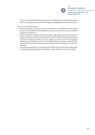 TIM
SUSTAINABILITY REPORT 2016
DIGITISATION, CONNECTIVITY AND
SOCIAL INNOVATION
XVII
call to the most competent level II operating centre (PSAP2, Public Safety Answering Point
level 2), according to the nature of the emergency and geographic location of the event.
The main expected benefits are:
▪▪ filtering of improper calls (jokes, hang-ups, mistakes, etc.) and therefore a smaller burden
of work on the specialised PSAP2 operators who are therefore able to focus on specific
emergency management;
▪▪ better coordination between the forces of public order, because the SW of NUE112 is
configured with a Coordinated Territorial Control Plan (PCCT) defined by the Prefect on each
territory, which allows the public security emergency to be sent to the most competent
response point (Carabinieri Provincial Command/Carabinieri Company Command/State
Police Station/State Police Commission) in the place and at the time (PCCT are often time-
sensitive);
▪▪ an important contribution to the objective of the PNSS 2020 (National Road Safety Plan)
to achieve the general objective of halving the number of deaths on the roads in 2020.
 