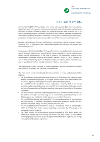 TIM
SUSTAINABILITY REPORT 2016
ENVIRONMENTAL PROTECTION
137
TIM ECO-FRIENDLY
At the end of the 1990s, TIM launched a series of internal research and development activities
to build terminals with a reduced environmental impact. In order to improve the environmental
efficiency of products offered to private and business customers alike, attention has to be
paid to their energy aspects, optimising consumption while meeting the needs of the services
deliveredandapplying“DesignForEnvironment”rulesthatreducetheirenvironmentalimpact,
particularly during the production phase and the end-of-life management of equipment.
Pursuing and expanding this logic, the Telecom Italia Green logo has been created, renamed
TIM eco-friendly in 2015, to identify both TIM’s environmental protection initiatives and
projects and eco-friendly products.
For products and initiatives that bear this logo, information is provided about the features and
specific solutions adopted, as a result of which their eco-friendliness and/or environmental
benefit can be demonstrated. In the case of products, this information appears in the
environmental statement drawn up in accordance with the UNI EN ISO 14021 standard, as
well as in the sustainability section of the telecomitalia.com website, where information can
also be found about the “eco-friendly” features of initiatives and projects.
The TIM eco-friendly range includes a number of products developed with the assistance of
suppliers and dedicated to business and consumer customers alike.
The most recent environmental declarations issued relate to 6 new products launched in
2016, i.e.:
▪▪ the Smart Modem for broadband services produced by Technicolor, which when actively
working enables electricity savings of 8% higher than the values set in the European Code
of Conduct regarding the energy consumption of Broadband Equipment;
▪▪ the Smart Modem for Broadband services produced by Sercomm, which in one year of
operation enables electricity savings of around 19% with respect to the challenging targets
set in the European Code of Conduct regarding the energy consumption of Broadband
Equipment;
▪▪ the “Sirio Classico” telephone, produced by Bertana, which is offered to TIM customers for
the landline service, the annual average use of which enables electricity savings of over
90% compared to a model with similar features powered from the mains;
▪▪ The new TIMvision decoder with Android TV™, the annual average use of which enables
electricity savings of over 64% compared to the previous generation decoder and it is
equipped with a high energy efficiency power supply, over 84%;
▪▪ The FACILE DESIGN cordless telephone produced by Motorola which, by activating the
“ECO” and “ECO Plus” mode, reduces electricity consumption by 99% compared to
previous generation products;
▪▪ the FIBRA modem for ultrabroadband services produced by ADB, which when fully
operational enables electricity savings of around 23% with respect to the already
challenging target values set by the European Code of Conduct regarding the energy
consumption of Broadband Equipment.
 