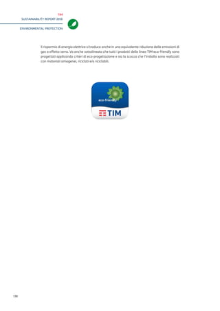 TIM
SUSTAINABILITY REPORT 2016
ENVIRONMENTAL PROTECTION
138
The electricity savings also translate into an equivalent reduction of greenhouse gas emissions.
It should also be pointed out that particular attention has been paid to the design and choice
of the shell and packaging materials, which are homogeneous and recyclable.
 
