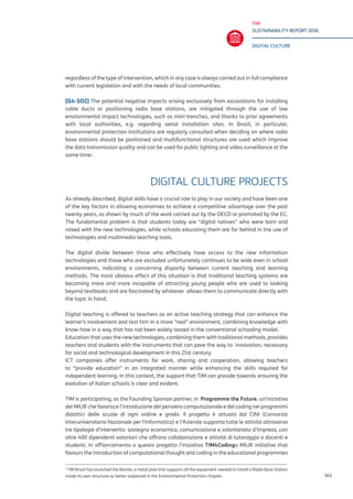 TIM
SUSTAINABILITY REPORT 2016
DIGITAL CULTURE
143
regardless of the type of intervention, which in any case is always carried out in full compliance
with current legislation and with the needs of local communities.
[G4-SO2] The potential negative impacts arising exclusively from excavations for installing
cable ducts or positioning radio base stations, are mitigated through the use of low
environmental impact technologies, such as mini-trenches, and thanks to prior agreements
with local authorities, e.g. regarding aerial installation sites. In Brazil, in particular,
environmental protection institutions are regularly consulted when deciding on where radio
base stations should be positioned and multifunctional structures are used which improve
the data transmission quality and can be used for public lighting and video surveillance at the
same time1
.
DIGITAL CULTURE PROJECTS
As already described, digital skills have a crucial role to play in our society and have been one
of the key factors in allowing economies to achieve a competitive advantage over the past
twenty years, as shown by much of the work carried out by the OECD or promoted by the EC.
The fundamental problem is that students today are “digital natives” who were born and
raised with the new technologies, while schools educating them are far behind in the use of
technologies and multimedia teaching tools.
The digital divide between those who effectively have access to the new information
technologies and those who are excluded unfortunately continues to be wide even in school
environments, indicating a concerning disparity between current teaching and learning
methods. The most obvious effect of this situation is that traditional teaching systems are
becoming more and more incapable of attracting young people who are used to looking
beyond textbooks and are fascinated by whatever allows them to communicate directly with
the topic in hand.
Digital teaching is offered to teachers as an active teaching strategy that can enhance the
learner’s involvement and test him in a more “real” environment, combining knowledge with
know-how in a way that has not been widely tested in the conventional schooling model.
Education that uses the new technologies, combining them with traditional methods, provides
teachers and students with the instruments that can pave the way to innovation, necessary
for social and technological development in this 21st century.
ICT companies offer instruments for work, sharing and cooperation, allowing teachers
to “provide education” in an integrated manner while enhancing the skills required for
independent learning. In this context, the support that TIM can provide towards ensuring the
evolution of Italian schools is clear and evident.
TIM is participating, as the Founding Sponsor partner, in Programme the Future, un’iniziativa
del MIUR che favorisce l’introduzione del pensiero computazionale e del coding nei programmi
didattici delle scuole di ogni ordine e grado. Il progetto è attuato dal CINI (Consorzio
Interuniversitario Nazionale per l’Informatica) e l’Azienda supporta tutte le attività attraverso
tre tipologie d’intervento: sostegno economico, comunicazione e volontariato d’impresa, con
oltre 400 dipendenti volontari che offrono collaborazione e attività di tutoraggio a docenti e
studenti. In affiancamento a questo progetto l’iniziativa TIM4Codinga MIUR initiative that
favours the introduction of computational thought and coding in the educational programmes
1
TIM Brasil has launched the Biosite, a metal pole that supports all the equipment needed to install a Radio Base Station
inside its own structure as better explained in the Environmental Protection chapter.
 