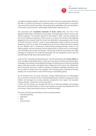 TIM
SUSTAINABILITY REPORT 2016
DIGITAL CULTURE
145
and digital languages together, making the most of the interaction opportunities offered by
the Web. In so doing, the Company is asserting itself as an innovative partner in the Italian
cultural and artistic world, assuming a role recognised by stakeholders who work alongside it
in the various cultural sectors in which digital dissemination initiatives are run.
The partnership with Accademia Nazionale di Santa Cecilia takes the form of the
PappanoinWeb project. Conceived for the purpose of bringing great classical music to the
Internet audiences. The initiative reached its sixth edition in 2016 and was enriched this
year by the WebArena experience, which consists of a space that has been technologically
equipped by the company inside the concert hall, dedicated to young people under the age
of 30 who are free to connect in order to share photographs, videos, emotions and actual
experiences. Over the six years of the programme, the concerts offered have been watched
by over 200,000 users in streaming on telecomitalia.com/pappanoinweb, thanks to the
listening guides, exclusive interviews and the opportunities to interact with an musicologists
at the Accademia during direct broadcasts. Two big open rehearsal also allowed over 3,000
colleagues to experience the excitement backstage, with the protagonists, and to view the
real difficulties of high level musical performances.
As part of the “storytelling & performing arts,” note the partnership with Scuola Holden of
Turin, founded by Alessandro Baricco, which tests new ways of teaching and sharing ideas,
knowledge, and creativity through digital technology. The Web becomes a vehicle for providing
lessons with great masters and special events happening in the School. The collaboration
which reached its third year in 2016 has allowed a pioneering multimedia laboratory to be
set up inside the school, and it also supports, with a working group comprised of the best
students, the communication of some of the Group’s sustainability projects.
On the Brazilian front, the social investment strategy implemented by Tim Participações
aims to promote the social inclusion of disadvantaged groups in Brazilian society, particularly
children and teenagers, by running education programmes that support the corporate
“without borders” concept even in the social sphere.
In 2013, the TIM Institute was founded with the aim of defining strategies and providing
resources for the dissemination of science and innovation to support the development of the
community in Brazil, particularly by means of mobile technology.
Four areas of activity were identified in which to develop projects:
▪▪ education/teaching
▪▪ application
▪▪ work
▪▪ social inclusion
 