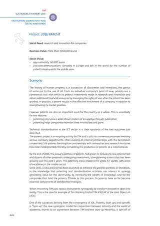 TIM
SUSTAINABILITY REPORT 2016
DIGITISATION, CONNECTIVITY AND
SOCIAL INNOVATION
XVIII
Scenario
The history of human progress is a succession of discoveries and inventions, the genius
of some put to the use of all. From an individual company’s point of view, patents are a
commercial tool with which to protect investments made in research and innovation and
obtain additional financial resources by managing the rights of use, after the patent has been
granted. In practice, a patent results in the effective enrichment of a company, in addition to
strengthening its market position.
However patents are also an important asset for the country as a whole. This is essentially
for two reasons:
▪▪ patenting promotes a wider dissemination of knowledge through publication;
▪▪ patenting helps companies monetise their innovations and grow.
Technical standardisation in the ICT sector is a clear synthesis of the two outcomes just
described.
The patents project is an ongoing activity for TIM and is split into numerous processes involving
various company departments, often availing of external partnerships with the best Italian
universities (206 patents deriving from partnerships with universities and research institutes
have been filed/granted), thereby stimulating the production of patents at a national level.
By the end of 2016, the Group’s portfolio of patents had grown to include 26 new patents filed
and dozens of other proposals undergoing assessment, strengthening a trend that has been
growing over the past 3 years. The patenting areas relate to the whole ICT sector, with areas
of excellence in the mobile sector.
Since 2014, a new process has been launched to enhance the patents portfolio in Standards,
in the knowledge that patenting and standardisation activities can interact in synergy,
generating value for the community, by increasing the wealth of knowledge, and for the
companies that hold the patents. Thanks to this process, 14 patents have so far become
essential components of standard technologies.
When innovating TIM uses various instruments synergically to transform innovative ideas into
reality. This is the case for example of Tim Working Capital TIM #WCAP of the Joint Open Lab
(JOL).
One of the successes deriving from the convergence of JOL, Patents, Start ups and Spinoffs
is “Spin-up” the new synergistic model for cooperation between industry and the world of
academia, thanks to an agreement between TIM and the start-up MovePlus, a spin-off of
Project: 2016 PATENT
Social Need: research and innovation for companies
Business Value: more than 5,000,000 euros
Social Value:
▪▪ approximately 140,000 euros
▪▪ 2nd telecommunications company in Europe and 6th in the world for the number of
patents developed in the mobile area.
 