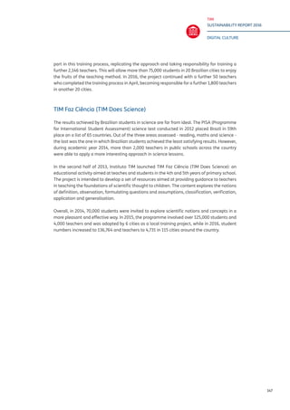 TIM
SUSTAINABILITY REPORT 2016
DIGITAL CULTURE
147
part in this training process, replicating the approach and taking responsibility for training a
further 2,146 teachers. This will allow more than 75,000 students in 20 Brazilian cities to enjoy
the fruits of the teaching method. In 2016, the project continued with a further 50 teachers
who completed the training process in April, becoming responsible for a further 1,800 teachers
in another 20 cities.
TIM Faz Ciência (TIM Does Science)
The results achieved by Brazilian students in science are far from ideal. The PISA (Programme
for International Student Assessment) science test conducted in 2012 placed Brazil in 59th
place on a list of 65 countries. Out of the three areas assessed - reading, maths and science -
the last was the one in which Brazilian students achieved the least satisfying results. However,
during academic year 2014, more than 2,000 teachers in public schools across the country
were able to apply a more interesting approach in science lessons.
In the second half of 2013, Instituto TIM launched TIM Faz Ciência (TIM Does Science): an
educational activity aimed at teaches and students in the 4th and 5th years of primary school.
The project is intended to develop a set of resources aimed at providing guidance to teachers
in teaching the foundations of scientific thought to children. The content explores the notions
of definition, observation, formulating questions and assumptions, classification, verification,
application and generalisation.
Overall, in 2014, 70,000 students were invited to explore scientific notions and concepts in a
more pleasant and effective way. In 2015, the programme involved over 125,000 students and
4,000 teachers and was adopted by 6 cities as a local training project, while in 2016, student
numbers increased to 136,764 and teachers to 4,731 in 115 cities around the country.
 