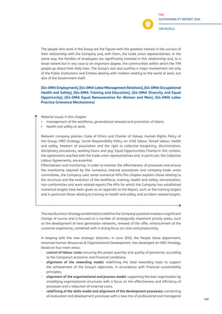 TIM
SUSTAINABILITY REPORT 2016
TIM PEOPLE
149
The people who work in the Group are the figures with the greatest interest in the success of
their relationship with the Company and, with them, the trade union representatives. In the
same way, the families of employees are significantly involved in this relationship and, to a
lesser extent but in any case to an important degree, the communities within which the TIM
people go about their daily lives. The Group’s size also justifies a major involvement not only
of the Public Institutions and Entities dealing with matters relating to the world of work, but
also of the Government itself.
[G4-DMA Employment], [G4-DMA Labor/Management Relations], [G4-DMA Occupational
Health and Safety], [G4-DMA Training and Education], [G4-DMA Diversity and Equal
Opportunity], [G4-DMA Equal Remuneration for Women and Men], [G4-DMA Labor
Practice Grievance Mechanisms]
Material issues in this chapter:
▪▪ management of the workforce, generational renewal and promotion of talent;
▪▪ health and safety at work.
Relevant company policies: Code of Ethics and Charter of Values; Human Rights Policy of
the Group; HRO Strategy; Social Responsibility Policy on child labour, forced labour, health
and safety, freedom of association and the right to collective bargaining, discrimination,
disciplinary procedures, working hours and pay; Equal Opportunities Charter.In this context,
the agreements reached with the trade union representatives and, in particular, the Collective
Labour Agreements, are essential.
Effectiveness and monitoring: in order to monitor the effectiveness of processes and ensure
the monitoring required by the numerous internal procedures and company-trade union
committees, the Company uses some numerical KPIs.This chapter explains those relating to
the structure and the evolution of the workforce, training, health and safety, remuneration,
non-conformities and work-related reports.The KPIs for which the Company has established
numerical targets have been given as an appendix to the Report, such as the training targets
and in particular those relating to training on health and safety, and accident-related targets.
ThenewBusinessStrategyestablishedtoredefinetheCompany’spositioninvolvesasignificant
change of course and is focused on a number of strategically important priority areas, such
as the development of next generation networks, renewal of the offer, enhancement of the
customer experience, combined with a strong focus on costs and productivity.
In keeping with the new strategic direction, in June 2016, the People Value department,
renamed Human Resources & Organizational Development, has developed an HRO Strategy,
based on four main areas:
▪▪ control of labour costs: ensuring the proper quantity and quality of personnel, according
to the Company’s economic and financial conditions;
▪▪ alignment of the rewarding model: redefining the total rewarding tools to support
the achievement of the Group’s objectives, in accordance with financial sustainability
principles;
▪▪ alignment of the organisational and process model: supporting the lean organisation by
simplifying organisational structures with a focus on the effectiveness and efficiency of
processes and a reduction of external costs;
▪▪ redefining of the skills model and alignment of the development processes: connecting
all evaluation and development processes with a new mix of professional and managerial
 