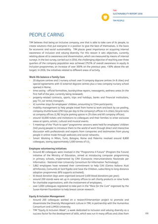 TIM
SUSTAINABILITY REPORT 2016
TIM PEOPLE
155
PEOPLE CARING
TIM believes that being an inclusive company, one that is able to take care of its people, to
create solutions that put everyone in a position to give the best of themselves, is the basis
for economic and social sustainability. TIM places great importance on acquiring internal
awareness of inclusion and valuing diversity. For this reason it sets objectives, currently
relating above all to awareness and dissemination, which are measured by means of internal
surveys. In the last survey, carried out in 2016, the challenging objective of reaching over three
quarters of the company population was achieved (79.5% of overall awareness in equity &
inclusion programmes; an increase of over 300% on the previous year, +30% above the set
target). In 2016, the initiatives related to different areas of activity.
Work-life balance e Family Care
▪▪ 20 daycare centres and 1 nursery school: over 9 company daycare centres (in 8 cities) and
special agreements with 11 external daycare centres plus a new company nursery school
opened in Rome;
▪▪ time saving - official formalities, laundry/shoe repairs, newsagents, wellness areas (in the
first half of the year, currently being reviewed);
▪▪ property-related contracts, sports, trips and holidays, banks and financial institutions,
pay-TV, car rental, transport;
▪▪ 41 summer stays for employees’ children, amounting to 7,544 participants;
▪▪ mobility management to help people travel from home to work and back by car pooling,
company shuttle buses (290 trips per day to the company’s offices in 4 cities), bicycle racks
at company offices (1,782 bicycle parking spaces in 29 cities and 60 company offices);
▪▪ around 10,000 tickets and invitations to colleagues and their families to enter exclusive
areas at sports, artistic, cultural and musical events.
▪▪ 5 meetings of the “Push to open” programme: sessions were held for employees’ children
(140 young people) to introduce them to the world of work through direct and interactive
discussion with professionals and experts from companies and testimonies from young
people in online mode through webcasts and social networks;
▪▪ Smart Working in Milan, Turin, Bologna, Rome and Palermo involved around 8,800
colleagues, saving approximately 1,100 tonnes of CO2
.
Employee volunteering initiatives
▪▪ Around 80 colleagues were involved in the “Programma il Futuro” (Program the Future)
initiative of the Ministry of Education, aimed at introducing computer programming
in primary schools, implemented by CINI (Consorzio Interuniversitario Nazionale per
Informatica - National Inter-University Consortium for Information Technology);
▪▪ 1,862 employees have renewed their commitment to help CIAI (Centro Italiano Aiuti
all’Infanzia), Comunità di Sant’Egidio and Save the Children, subscribing to long-distance
adoption programmes (876 supports activated);
▪▪ 61 blood donation days were organised (around 1,400 blood donations per year);
▪▪ around 200 stands were set up in company offices to sell charity products or raise funds
for charitable organisations, with the involvement of employees;
▪▪ over 1,000 colleagues registered to take part in the “Race for the Cure” organised by the
Susan Komen Foundation to help breast cancer research.
Equity & Inclusion Management
▪▪ Around 200 colleagues worked on a research/intervention project to promote and
disseminate the Diversity Management culture in TIM, in partnership with the Humanitas
Consortium and LUMSA University;
▪▪ TIM “Equity & Inclusion Week”, a week dedicated to inclusion and valuing diversity as a
success factor for the development of skills, which was run in many offices and cities from
 