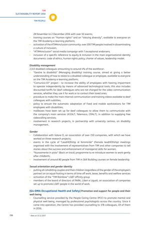 TIM
SUSTAINABILITY REPORT 2016
TIM PEOPLE
156
28 November to 2 December 2016 with over 50 events;
▪▪ training courses on “Human rights” and on “Valuing diversity”, available to everyone on
the TIM Academy e-learning platform;
▪▪ activation of the #TIM4inclusion community: over 200 TIM people involved in disseminating
a culture of inclusion;
▪▪ “#TIM4inclusion” social media campaign with 7 exceptional endorsers;
▪▪ inclusion of a specific reference to equity & inclusion in the main organisational identity
documents: code of ethics, human rights policy, charter of values, leadership model.
Disability management
2,134 disabled colleagues amounting to around 4% of the workforce1
.
▪▪ “Gestire la disabilità” (Managing disability) training course, aimed at giving a better
understanding of how to relate to a disabled colleague or employee, available to everyone
on the TIM Academy e-learning platform;
▪▪ “Comunico-IO” project - to increase the ability of employees with hearing impairment
to operate independently by means of advanced technological tools; this also includes
discounted tariffs for deaf colleagues who are not charged for the video communication
services, whether they use it for work or to contact their loved ones;
▪▪ procedure to make the main internal communication and training videos available to deaf
colleagues with subtitles;
▪▪ policy to ensure the automatic adaptation of fixed and mobile workstations for TIM
employees with disabilities;
▪▪ mailboxes have been set up for deaf colleagues to allow them to communicate with
the company’s main services (ASSILT, Telemaco, CRALT), in addition to supplying free
videocalling services;
▪▪ involvement in research projects, in partnership with university centres, on disability
management.
Gender
▪▪ Collaboration with Valore D, an association of over 150 companies, with which we have
worked on three research projects;
▪▪ events in the cycle of “LeadHERship al femminile” (Female leadHERship) meetings
organised with the involvement of representatives from TIM and other companies to tell
stories about the success and enhancement of managerial skills for women;
▪▪ “Nuovamente in pista” (Back on track) programme to re-introduce women to work gently
after childbirth;
▪▪ involvement of around 80 people from TIM in Skill Building courses on female leadership.
Sexual orientation and gender identity
▪▪ putting all cohabiting couples and their children (regardless of the gender of the employee’s
partner) on an equal footing in terms of time off work, leave, benefits and welfare services
▪▪ activation of the “TIM Rainbow” LGBT affinity group
▪▪ members of the board of directors of PARK, Liberi e Uguali, an association of companies
set up to promote LGBT people in the world of work.
[G4-DMA Occupational Health and Safety] Promotion and support for people and their
well-being
▪▪ Counselling service provided by the People Caring Centre (PCC) to promote mental and
physical well-being, managed by professional psychologists across the country. Since it
came into operation, the Centre has provided counselling to 378 colleagues, 49 of them
in 2016;
1
data at 31.12.2016
 