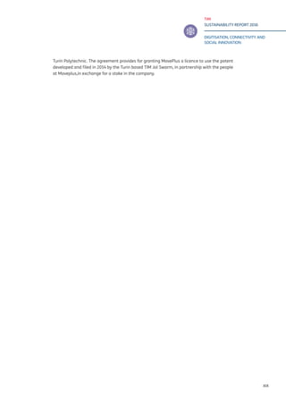 TIM
SUSTAINABILITY REPORT 2016
DIGITISATION, CONNECTIVITY AND
SOCIAL INNOVATION
XIX
Turin Polytechnic. The agreement provides for granting MovePlus a licence to use the patent
developed and filed in 2014 by the Turin based TIM Jol Swarm, in partnership with the people
at Moveplus,in exchange for a stake in the company.
 