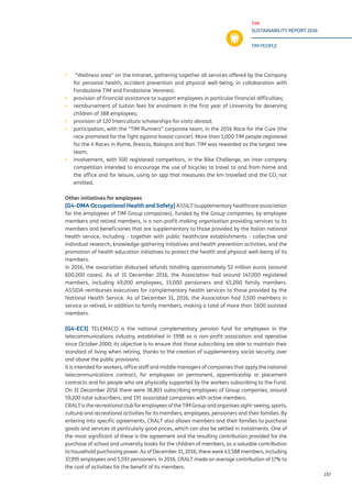 TIM
SUSTAINABILITY REPORT 2016
TIM PEOPLE
157
▪▪ “Wellness area” on the Intranet, gathering together all services offered by the Company
for personal health, accident prevention and physical well-being, in collaboration with
Fondazione TIM and Fondazione Veronesi;
▪▪ provision of financial assistance to support employees in particular financial difficulties;
▪▪ reimbursement of tuition fees for enrolment in the first year of University for deserving
children of 388 employees;
▪▪ provision of 120 Intercultura scholarships for visits abroad;
▪▪ participation, with the “TIM Runners” corporate team, in the 2016 Race for the Cure (the
race promoted for the fight against breast cancer). More than 1,000 TIM people registered
for the 4 Races in Rome, Brescia, Bologna and Bari. TIM was rewarded as the largest new
team;
▪▪ involvement, with 500 registered competitors, in the Bike Challenge, an inter-company
competition intended to encourage the use of bicycles to travel to and from home and
the office and for leisure, using an app that measures the km travelled and the CO2
not
emitted.
Other initiatives for employees
[G4-DMA Occupational Health and Safety] ASSILT (supplementary healthcare association
for the employees of TIM Group companies), funded by the Group companies, by employee
members and retired members, is a non-profit-making organisation providing services to its
members and beneficiaries that are supplementary to those provided by the Italian national
health service, including - together with public healthcare establishments - collective and
individual research, knowledge-gathering initiatives and health prevention activities, and the
promotion of health education initiatives to protect the health and physical well-being of its
members.
In 2016, the association disbursed refunds totalling approximately 52 million euros (around
600,000 cases). As of 31 December 2016, the Association had around 147,000 registered
members, including 49,000 employees, 33,000 pensioners and 65,000 family members.
ASSIDA reimburses executives for complementary health services to those provided by the
National Health Service. As of December 31, 2016, the Association had 3,500 members in
service or retired, in addition to family members, making a total of more than 7,600 assisted
members.
[G4-EC3] TELEMACO is the national complementary pension fund for employees in the
telecommunications industry, established in 1998 as a non-profit association and operative
since October 2000; its objective is to ensure that those subscribing are able to maintain their
standard of living when retiring, thanks to the creation of supplementary social security, over
and above the public provisions.
It is intended for workers, office staff and middle managers of companies that apply the national
telecommunications contract, for employees on permanent, apprenticeship or placement
contracts and for people who are physically supported by the workers subscribing to the Fund.
On 31 December 2016 there were 38,803 subscribing employees of Group companies, around
59,200 total subscribers, and 191 associated companies with active members.
CRALT is the recreational club for employees of the TIM Group and organises sight-seeing, sports,
cultural and recreational activities for its members, employees, pensioners and their families. By
entering into specific agreements, CRALT also allows members and their families to purchase
goods and services at particularly good prices, which can also be settled in instalments. One of
the most significant of these is the agreement and the resulting contribution provided for the
purchase of school and university books for the children of members, as a valuable contribution
to household purchasing power. As of December 31, 2016, there were 43,588 members, including
37,995 employees and 5,593 pensioners. In 2016, CRALT made an average contribution of 17% to
the cost of activities for the benefit of its members.
 