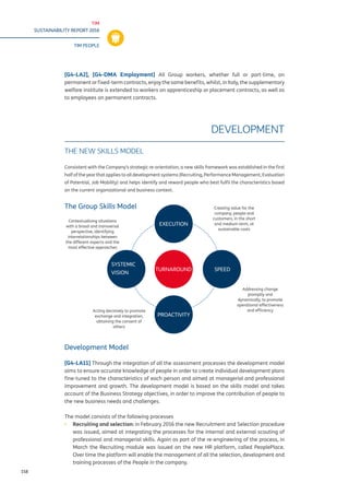 TIM
SUSTAINABILITY REPORT 2016
TIM PEOPLE
158
[G4-LA2], [G4-DMA Employment] All Group workers, whether full or part-time, on
permanent or fixed-term contracts, enjoy the same benefits, whilst, in Italy, the supplementary
welfare institute is extended to workers on apprenticeship or placement contracts, as well as
to employees on permanent contracts.
DEVELOPMENT
THE NEW SKILLS MODEL
Consistent with the Company’s strategic re-orientation, a new skills framework was established in the first
half of the year that applies to all development systems (Recruiting, Performance Management, Evaluation
of Potential, Job Mobility) and helps identify and reward people who best fulfil the characteristics based
on the current organizational and business context.
The Group Skills Model
Development Model
[G4-LA11] Through the integration of all the assessment processes the development model
aims to ensure accurate knowledge of people in order to create individual development plans
fine-tuned to the characteristics of each person and aimed at managerial and professional
improvement and growth. The development model is based on the skills model and takes
account of the Business Strategy objectives, in order to improve the contribution of people to
the new business needs and challenges.
The model consists of the following processes
▪▪ 	Recruiting and selection: in February 2016 the new Recruitment and Selection procedure
was issued, aimed at integrating the processes for the internal and external scouting of
professional and managerial skills. Again as part of the re-engineering of the process, in
March the Recruiting module was issued on the new HR platform, called PeoplePlace.
Over time the platform will enable the management of all the selection, development and
training processes of the People in the company.
TURNAROUND
EXECUTION
SPEED
SYSTEMIC
VISION
PROACTIVITY
Creating value for the
company, people and
customers, in the short
and medium term, at
sustainable costs
Addressing change
promptly and
dynamically, to promote
operational effectiveness
and efficiencyActing decisively to promote
exchange and integration,
obtaining the consent of
others
Contextualising situations
with a broad and transversal
perspective, identifying
interrelationships between
the different aspects and the
most effective approaches
 
