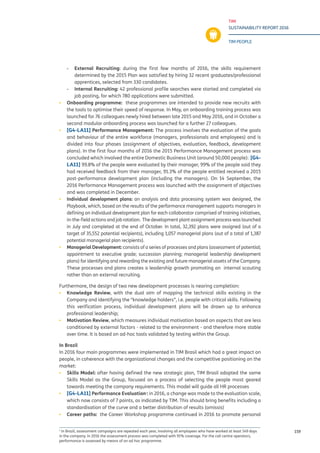 TIM
SUSTAINABILITY REPORT 2016
TIM PEOPLE
159
-- External Recruiting: during the first few months of 2016, the skills requirement
determined by the 2015 Plan was satisfied by hiring 32 recent graduates/professional
apprentices, selected from 330 candidates.
-- Internal Recruiting: 42 professional profile searches were started and completed via
job posting, for which 780 applications were submitted.
▪▪ Onboarding programme: these programmes are intended to provide new recruits with
the tools to optimise their speed of response. In May, an onboarding training process was
launched for 76 colleagues newly hired between late 2015 and May 2016, and in October a
second modular onboarding process was launched for a further 27 colleagues.
▪▪ [G4-LA11] Performance Management: The process involves the evaluation of the goals
and behaviour of the entire workforce (managers, professionals and employees) and is
divided into four phases (assignment of objectives, evaluation, feedback, development
plans). In the first four months of 2016 the 2015 Performance Management process was
concluded which involved the entire Domestic Business Unit (around 50,000 people): [G4-
LA11] 99.8% of the people were evaluated by their manager, 99% of the people said they
had received feedback from their manager, 91.3% of the people entitled received a 2015
post-performance development plan (including the managers). On 14 September, the
2016 Performance Management process was launched with the assignment of objectives
and was completed in December.
▪▪ Individual development plans: an analysis and data processing system was designed, the
Playbook, which, based on the results of the performance management supports managers in
defining an individual development plan for each collaborator comprised of training initiatives,
in-the-field actions and job rotation. The development plant assignment process was launched
in July and completed at the end of October. In total, 32,392 plans were assigned (out of a
target of 35,552 potential recipients), including 1,057 managerial plans (out of a total of 1,387
potential managerial plan recipients).
▪▪ Managerial Development: consists of a series of processes and plans (assessment of potential;
appointment to executive grade; succession planning; managerial leadership development
plans) for identifying and rewarding the existing and future managerial assets of the Company.
These processes and plans creates a leadership growth promoting an internal scouting
rather than an external recruiting.
Furthermore, the design of two new development processes is nearing completion:
▪▪ Knowledge Review, with the dual aim of mapping the technical skills existing in the
Company and identifying the “knowledge holders”, i.e. people with critical skills. Following
this verification process, individual development plans will be drawn up to enhance
professional leadership;
▪▪ Motivation Review, which measures individual motivation based on aspects that are less
conditioned by external factors - related to the environment - and therefore more stable
over time. It is based on ad-hoc tools validated by testing within the Group.
In Brazil
In 2016 four main programmes were implemented in TIM Brasil which had a great impact on
people, in coherence with the organizational changes and the competitive positioning on the
market:
▪▪ Skills Model: after having defined the new strategic plan, TIM Brasil adopted the same
Skills Model as the Group, focused on a process of selecting the people most geared
towards meeting the company requirements. This model will guide all HR processes
▪▪ [G4-LA11] Performance Evaluation1
: in 2016, a change was made to the evaluation scale,
which now consists of 7 points, as indicated by TIM. This should bring benefits including a
standardisation of the curve and a better distribution of results (omissis)
▪▪ Career paths: the Career Workshop programme continued in 2016 to promote personal
1
In Brazil, assessment campaigns are repeated each year, involving all employees who have worked at least 149 days
in the company. In 2016 the assessment process was completed with 91% coverage. For the call centre operators,
performance is assessed by means of an ad hoc programme.
 