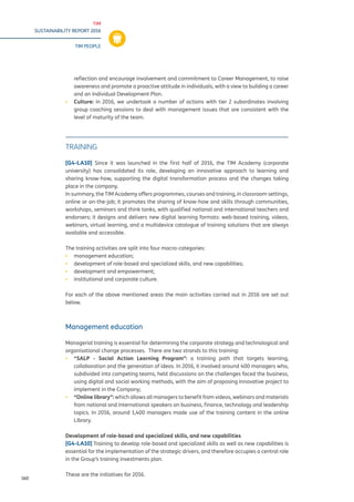 TIM
SUSTAINABILITY REPORT 2016
TIM PEOPLE
160
reflection and encourage involvement and commitment to Career Management, to raise
awareness and promote a proactive attitude in individuals, with a view to building a career
and an Individual Development Plan.
▪▪ Culture: in 2016, we undertook a number of actions with tier 2 subordinates involving
group coaching sessions to deal with management issues that are consistent with the
level of maturity of the team.
TRAINING
[G4-LA10] Since it was launched in the first half of 2016, the TIM Academy (corporate
university) has consolidated its role, developing an innovative approach to learning and
sharing know-how, supporting the digital transformation process and the changes taking
place in the company.
In summary, the TIM Academy offers programmes, courses and training, in classroom settings,
online or on-the-job; it promotes the sharing of know-how and skills through communities,
workshops, seminars and think tanks, with qualified national and international teachers and
endorsers; it designs and delivers new digital learning formats: web-based training, videos,
webinars, virtual learning, and a multidevice catalogue of training solutions that are always
available and accessible.
The training activities are split into four macro-categories:
▪▪ management education;
▪▪ development of role-based and specialized skills, and new capabilities;
▪▪ development and empowerment;
▪▪ institutional and corporate culture.
For each of the above mentioned areas the main activities carried out in 2016 are set out
below.
Management education
Managerial training is essential for determining the corporate strategy and technological and
organisational change processes. There are two strands to this training:
▪▪ “SALP - Social Action Learning Program”: a training path that targets learning,
collaboration and the generation of ideas. In 2016, it involved around 400 managers who,
subdivided into competing teams, held discussions on the challenges faced the business,
using digital and social working methods, with the aim of proposing innovative project to
implement in the Company;
▪▪ “Online library”: which allows all managers to benefit from videos, webinars and materials
from national and international speakers on business, finance, technology and leadership
topics. In 2016, around 1,400 managers made use of the training content in the online
Library.
Development of role-based and specialized skills, and new capabilities
[G4-LA10] Training to develop role-based and specialized skills as well as new capabilities is
essential for the implementation of the strategic drivers, and therefore occupies a central role
in the Group’s training investments plan.
These are the initiatives for 2016.
 