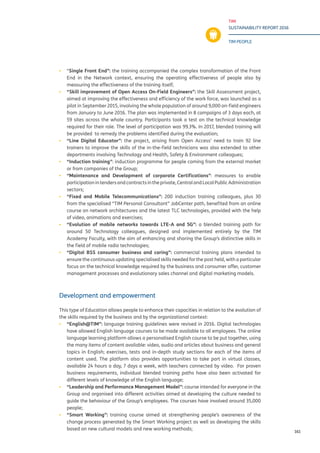 TIM
SUSTAINABILITY REPORT 2016
TIM PEOPLE
161
▪▪ “Single Front End”: the training accompanied the complex transformation of the Front
End in the Network context, ensuring the operating effectiveness of people also by
measuring the effectiveness of the training itself;
▪▪ “Skill improvement of Open Access On-Field Engineers”: the Skill Assessment project,
aimed at improving the effectiveness and efficiency of the work force, was launched as a
pilot in September 2015, involving the whole population of around 9,000 on-field engineers
from January to June 2016. The plan was implemented in 8 campaigns of 3 days each, at
59 sites across the whole country. Participants took a test on the technical knowledge
required for their role. The level of participation was 99.3%. In 2017, blended training will
be provided to remedy the problems identified during the evaluation;
▪▪ “Line Digital Educator”: the project, arising from Open Access’ need to train 92 line
trainers to improve the skills of the in-the-field technicians was also extended to other
departments involving Technology and Health, Safety & Environment colleagues;
▪▪ “Induction training”: induction programme for people coming from the external market
or from companies of the Group;
▪▪ “Maintenance and Development of corporate Certifications”: measures to enable
participationintendersandcontractsintheprivate,CentralandLocalPublicAdministration
sectors;
▪▪ “Fixed and Mobile Telecommunications”: 200 induction training colleagues, plus 30
from the specialised “TIM Personal Consultant” JobCenter path, benefited from an online
course on network architectures and the latest TLC technologies, provided with the help
of video, animations and exercises;
▪▪ “Evolution of mobile networks towards LTE-A and 5G”: a blended training path for
around 50 Technology colleagues, designed and implemented entirely by the TIM
Academy Faculty, with the aim of enhancing and sharing the Group’s distinctive skills in
the field of mobile radio technologies;
▪▪ “Digital BSS consumer business and caring”: commercial training plans intended to
ensure the continuous updating specialised skills needed for the post held, with a particular
focus on the technical knowledge required by the business and consumer offer, customer
management processes and evolutionary sales channel and digital marketing models.
Development and empowerment
This type of Education allows people to enhance their capacities in relation to the evolution of
the skills required by the business and by the organizational context:
▪▪ “English@TIM”: language training guidelines were revised in 2016. Digital technologies
have allowed English language courses to be made available to all employees. The online
language learning platform allows a personalised English course to be put together, using
the many items of content available: video, audio and articles about business and general
topics in English; exercises, tests and in-depth study sections for each of the items of
content used. The platform also provides opportunities to take part in virtual classes,
available 24 hours a day, 7 days a week, with teachers connected by video. For proven
business requirements, individual blended training paths have also been activated for
different levels of knowledge of the English language;
▪▪ “Leadership and Performance Management Model”: course intended for everyone in the
Group and organised into different activities aimed at developing the culture needed to
guide the behaviour of the Group’s employees. The courses have involved around 35,000
people;
▪▪ “Smart Working”: training course aimed at strengthening people’s awareness of the
change process generated by the Smart Working project as well as developing the skills
based on new cultural models and new working methods;
 