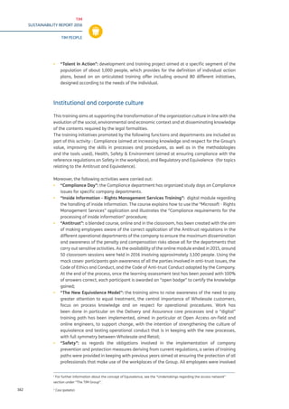 TIM
SUSTAINABILITY REPORT 2016
TIM PEOPLE
162
▪▪ “Talent In Action”: development and training project aimed at a specific segment of the
population of about 1,000 people, which provides for the definition of individual action
plans, based on an articulated training offer including around 80 different initiatives,
designed according to the needs of the individual.
Institutional and corporate culture
This training aims at supporting the transformation of the organization culture in line with the
evolution of the social, environmental and economic context and at disseminating knowledge
of the contents required by the legal formalities.
The training initiatives promoted by the following functions and departments are included as
part of this activity : Compliance (aimed at increasing knowledge and respect for the Group’s
value, improving the skills in processes and procedures, as well as in the methodologies
and the tools used), Health, Safety & Environment (aimed at ensuring compliance with the
reference regulations on Safety in the workplace), and Regulatory and Equivalence 1
(for topics
relating to the Antitrust and Equivalence).
Moreover, the following activities were carried out:
▪▪ “Compliance Day”: the Compliance department has organized study days on Compliance
issues for specific company departments.
▪▪ “Inside Information - Rights Management Services Training”: digital module regarding
the handling of inside information. The course explains how to use the “Microsoft - Rights
Management Services” application and illustrates the “Compliance requirements for the
processing of inside information” procedure;
▪▪ “Antitrust”: a blended course, online and in the classroom, has been created with the aim
of making employees aware of the correct application of the Antitrust regulations in the
different operational departments of the company to ensure the maximum dissemination
and awareness of the penalty and compensation risks above all for the departments that
carry out sensitive activities. As the availability of the online module ended in 2015, around
50 classroom sessions were held in 2016 involving approximately 3,100 people. Using the
mock cases2
participants gain awareness of all the parties involved in anti-trust issues, the
Code of Ethics and Conduct, and the Code of Anti-trust Conduct adopted by the Company.
At the end of the process, once the learning assessment test has been passed with 100%
of answers correct, each participant is awarded an “open badge” to certify the knowledge
gained;
▪▪ “The New Equivalence Model”: the training aims to raise awareness of the need to pay
greater attention to equal treatment, the central importance of Wholesale customers,
focus on process knowledge and on respect for operational procedures. Work has
been done in particular on the Delivery and Assurance core processes and a “digital”
training path has been implemented, aimed in particular at Open Access on-field and
online engineers, to support change, with the intention of strengthening the culture of
equivalence and testing operational conduct that is in keeping with the new processes,
with full symmetry between Wholesale and Retail;
▪▪ “Safety”: as regards the obligations involved in the implementation of company
prevention and protection measures deriving from current regulations, a series of training
paths were provided in keeping with previous years aimed at ensuring the protection of all
professionals that make use of the workplaces of the Group. All employees were involved
1
For further information about the concept of Equivalence, see the “Undertakings regarding the access network”
section under “The TIM Group”.
2
Casi ipotetici
 
