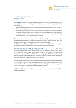 TIM
SUSTAINABILITY REPORT 2016
TIM PEOPLE
163
in the compulsory safety modules.
The Job Centre
[G4-LA10] In accordance with the company’s decision to enhance and develop internal skills
to respond to the constant challenges imposed by business transformation, the Job Center
was created to:
▪▪ reassign people currently involved in support activities to activities with a direct impact on
the business and customers;
▪▪ professionally qualify people to be re-employed in activities previously entrusted to outside
companies and now brought back in-house, while ensuring the protection of employment;
▪▪ support people through the diversification process, involving them in specialised training
processes defined in the context of the TIM Academy 1
.
The Job Center is a professional opportunity which allows the Company to open up to the
market more effectively and efficiently, with energy, skills and professionalism, while also
allowing people to keep their professional profile constantly updated.
As of 31 December 2016, over 1,000 people were involved, around 72% of whom took part in
and completed the crossover training course dedicated to gaining digital skills.
[G4-HR2], [G4-HR4], [G4-HR5], [G4-HR6], [G4-HR7] Finally, once again in 2016, all BU
Domestic employees had access to the online course on respecting Human Rights, linked
to the publication of the Group’s Human Rights Policy; the same course is currently being
extended to employees of the Brazil BU in their local language. In 2016, in Brazil, the training
mainly concerned compliance with the Code of Ethics and 231 Organisational Model, rules
relating to health and safety at work and privacy matters.
TIM confirms its commitment to the cultural transformation process, launching training paths
on the themes of Diversity (see dedicated paragraph in the People Caring section of this
chapter). In Brazil all new recruits are required to attend training courses on company-wide
issues, such as ethics, sustainability and environmental policies.
In 2016 as well, basic training and refresher courses were also carried out dedicated to Sales
and Call Centre staff.
1
Maggiori informazioni sulla TIM Academy sono contenute nel paragrafo “Formazione” di questo capitolo
 