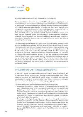 TIM
SUSTAINABILITY REPORT 2016
TIM PEOPLE
166
knowledge, disseminate best practices, share experiences and learning.
Moreover, at the same time as the launch of the TIM Academy’s technological platform, a
social collaboration area was opened for training courses that allowteachers and participants
of the individual courses to share knowledge generated in the classrooms: materials, content
and conversations on the topics covered in the training. This space will include interaction
with participants external to the company who make up part of the ecosystem of business
processes (e.g. retail partners, external contact centres, PhD students, etc.).
Since June 2016, working with the Internal Identity department, TIM Smart Corners have
been launched. These short informal meetings take place in the company and allow expert
colleagues voluntarily to share their professional knowledge, with the aim of sharing and
disseminating knowledge about the business, trying new forms of learning and fostering
networking in the company.
The New Capabilities Observatory is currently being set up to identify emerging trends
and new skills with a high business potential, benefiting from the contribution of various
“observation hubs”, both within the Group and outside, such as partnerships with universities,
research organisations and internal innovation centres. Both are privileged stakeholders of
the Observatory, which acts as an integrator and point of contact within the wider knowledge
ecosystem. In this context, the Pioneers Community was set up in October 2016, consisting
of colleagues identified as knowledge “pioneers” in their field of expertise: a social media
space for discussion and in-depth analysis dedicated to scouting for new skills and updating
the specialised know-how of jobs and professions. The Community also acts as transmission
belt for new know-how within the TIM Academy, to ensure innovative training that reflects
the emerging challenges of new business activities and facilitate the constant renewal of
professional profiles.
COLLABORATIONS WITH SCHOOLS AND UNIVERSITIES
In 2016, the Company renewed its relationship model with the main stakeholders in the
academic world, schools and institutional and social organisations, with the aim of further
facilitating innovation and disseminating digital culture. Partnerships were therefore
established and consolidated to generate value in the short to medium term, making its
know-how available for the development and training of young people.
These partnerships were established through the following main initiatives:
▪▪ cooperation with secondary schools, as part of the Network Scuola Impresa project, set
up in 2009 with the aim of creating a structured relationship with secondary schools,
particularly in order to make the most of internal skills, get in touch with young people
across the country and promote the company’s image. Particularly in the context of work-
related learning, TIM has signed up to an experimental project run by Assolombarda called
Alternanza Licei – Imprese TLC, which aims to test a model that combines the objectives
of schools with those of companies;
▪▪ financing of scholarships to help young engineering and economics graduates achieve a
postgraduate qualification: from 2011 to 2016, 166 doctorate scholarships (PhD) have been
assigned for the development of specific research projects of interest to the company, the
subjects of which range from cloud computing to geomarketing, from big data to e-health,
from LTE to robotics, including issues related to web law and economics. For the three-
year period 2017-2019 a further 6 doctorate scholarships (23rd cycle) are currently being
activated;
 
