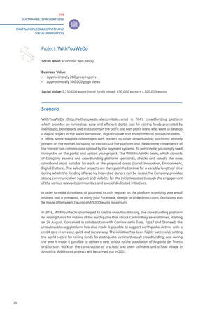 TIM
SUSTAINABILITY REPORT 2016
DIGITISATION, CONNECTIVITY AND
SOCIAL INNOVATION
XX
Scenario
WithYouWeDo (http://withyouwedo.telecomitalia.com/) is TIM’s crowdfunding platform
which provides an innovative, easy and efficient digital tool for raising funds promoted by
individuals, businesses, and institutions in the profit and non-profit world who want to develop
a digital project in the social innovation, digital culture and environmental protection areas.
It offers some tangible advantages with respect to other crowdfunding platforms already
present on the market, including no costs to use the platform and the extreme convenience of
the transaction commissions applied by the payment systems. To participate, you simply need
to register on the portal and upload your project. The WithYouWeDo team, which consists
of Company experts and crowdfunding platform specialists, checks and selects the ones
considered most suitable for each of the proposed areas (Social Innovation, Environment,
Digital Culture). The selected projects are then published online for a variable length of time
during which the funding offered by interested donors can be raised.The Company provides
strong communication support and visibility for the initiatives also through the engagement
of the various relevant communities and special dedicated initiatives.
In order to make donations, all you need to do is register on the platform supplying your email
address and a password, or using your Facebook, Google or Linkedin account. Donations can
be made of between 2 euros and 5,000 euros maximum.
In 2016, WithYouWeDo also helped to create unaiutosubito.org, the crowdfunding platform
for raising funds for victims of the earthquake that struck Central Italy several times, starting
on 24 August. Conceived in collaboration with Corriere della Sera, TgLa7 and Starteed, the
unaiutosubito.org platform has also made it possible to support earthquake victims with a
credit card in an easy, quick and secure way. The initiative has been highly successful, setting
the world record for raising funds for earthquake victims through crowdfunding, and during
the year it made it possible to deliver a new school to the population of Arquata del Tronto
and to start work on the construction of a school and town cafeteria and a food village in
Amatrice. Additional projects will be carried out in 2017.
Project: WithYouWeDo
Social Need: economic well-being
Business Value:
▪▪ Approximately 260 press reports
▪▪ Approximately 500,000 page views
Social Value: 2,150,000 euros (total funds raised: 850,000 euros + 1,300,000 euros)
 
