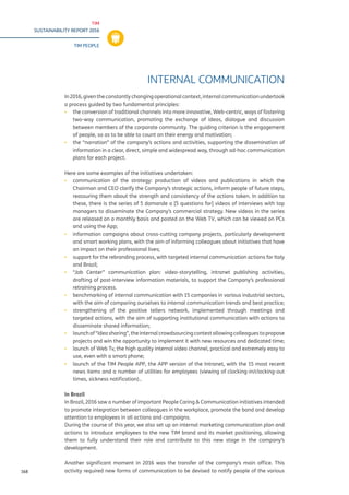 TIM
SUSTAINABILITY REPORT 2016
TIM PEOPLE
168
INTERNAL COMMUNICATION
In 2016, given the constantly changing operational context, internal communication undertook
a process guided by two fundamental principles:
▪▪ the conversion of traditional channels into more innovative, Web-centric, ways of fostering
two-way communication, promoting the exchange of ideas, dialogue and discussion
between members of the corporate community. The guiding criterion is the engagement
of people, so as to be able to count on their energy and motivation;
▪▪ the “narration” of the company’s actions and activities, supporting the dissemination of
information in a clear, direct, simple and widespread way, through ad-hoc communication
plans for each project.
Here are some examples of the initiatives undertaken:
▪▪ communication of the strategy: production of videos and publications in which the
Chairman and CEO clarify the Company’s strategic actions, inform people of future steps,
reassuring them about the strength and consistency of the actions taken. In addition to
these, there is the series of 5 domande a [5 questions for] videos of interviews with top
managers to disseminate the Company’s commercial strategy. New videos in the series
are released on a monthly basis and posted on the Web TV, which can be viewed on PCs
and using the App;
▪▪ information campaigns about cross-cutting company projects, particularly development
and smart working plans, with the aim of informing colleagues about initiatives that have
an impact on their professional lives;
▪▪ support for the rebranding process, with targeted internal communication actions for Italy
and Brazil;
▪▪ “Job Center” communication plan: video-storytelling, intranet publishing activities,
drafting of post-interview information materials, to support the Company’s professional
retraining process.
▪▪ benchmarking of internal communication with 15 companies in various industrial sectors,
with the aim of comparing ourselves to internal communication trends and best practice;
▪▪ strengthening of the positive tellers network, implemented through meetings and
targeted actions, with the aim of supporting institutional communication with actions to
disseminate shared information;
▪▪ launchof“Ideasharing”,theinternalcrowdsourcingcontestallowingcolleaguestopropose
projects and win the opportunity to implement it with new resources and dedicated time;
▪▪ launch of Web Tv, the high quality internal video channel, practical and extremely easy to
use, even with a smart phone;
▪▪ launch of the TIM People APP, the APP version of the Intranet, with the 15 most recent
news items and a number of utilities for employees (viewing of clocking-in/clocking-out
times, sickness notification)..
In Brazil
In Brazil, 2016 saw a number of important People Caring & Communication initiatives intended
to promote integration between colleagues in the workplace, promote the band and develop
attention to employees in all actions and campaigns.
During the course of this year, we also set up an internal marketing communication plan and
actions to introduce employees to the new TIM brand and its market positioning, allowing
them to fully understand their role and contribute to this new stage in the company’s
development.
Another significant moment in 2016 was the transfer of the company’s main office. This
activity required new forms of communication to be devised to notify people of the various
 