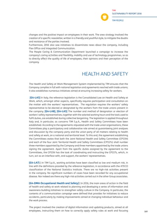 TIM
SUSTAINABILITY REPORT 2016
TIM PEOPLE
169
changes and the positive impact on employees in their work. The area strategy involved the
creation of a specific newsletter, written in a friendly and youthful style, to mitigate the doubts
and resistance of the parties involved.
Furthermore, 2016 also saw initiatives to disseminate news about the company, including
Flex Office and Integrated Communication.
The People Caring & Communication Department launched a campaign to increase the
company’s caring activities and flexibility, mobility and use of technology programmes, so as
to directly affect the quality of life of employees, their opinions and their perception of the
company.
HEALTH AND SAFETY
The Health and Safety at Work Management System implemented by TIM ensures that the
Company complies in full with national legislation and agreements reached with trade unions;
it also establishes numerous initiatives aimed at ensuring increasing safety for workers.
[G4-LA5] In Italy, the reference legislation is the Consolidated Law on Health and Safety at
Work, which, amongst other aspects, specifically requires participation and consultation on
the matter with the workers’ representatives. The regulation requires the workers’ safety
representative to be elected or designated by the workers from the trade unions present in
the company. [G4-LA8], [G4-LA5] The number and method of designation or election of
workers’ safety representatives, together with the salaried working hours and the tools used to
fulfil duties, are established during collective bargaining. The legislation is applied throughout
Italy and, in particular, as concerns TIM S.p.A., Health and Safety Committees have been
established. According to the agreements stipulated with the trade union organisations, these
Committees play a participatory and collaborative role aimed at guaranteeing joint analyses
and discussion by the company party and the union party of all matters relating to health
and safety at work, on a national and territorial level. To this end, the agreement establishing
the Committees states that both the Joint National Health and Safety Committee (CPSSN)
and each of the four Joint Territorial Health and Safety Committees (CPSSTs) shall number
three members appointed by the Company and three members appointed by the trade unions
signing the agreement. Apart from the specific duties assigned by the agreement to the
Committees, the CPSSN has the task of coordinating and instructing the CPSSTs, which, in
turn, act as an interface with, and support, the workers’ representatives.
[G4-LA7] ] In TIM S.p.A., working activities have been classified as low and medium risk, in
line with the definitions provided by the reference legislation, in accordance with the ATECO
classification of the National Statistics Institute. There are no high-risk activities present
in the company.
Nor indeed are there any high-risk activities carried out in the other Group associates.
[G4-DMA Occupational Health and Safety] ] In 2016, the main areas of action in the field
of health and safety at work related to planning and developing a series of information and
awareness-building initiatives to strengthen safety culture in the Company. In particular, the
contents of a communication campaign were defined that provides for initiatives to reduce
accidents, particularly by making improvements aimed at changing individual behaviour and
the work process.
The project involved the creation of digital information and updating products, aimed at all
employees, instructing them on how to correctly apply safety rules at work and focusing
 