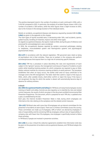 TIM
SUSTAINABILITY REPORT 2016
TIM PEOPLE
171
The positive downward trend in the number of accidents at work continued in 2016, with a
5.4% fall compared to 2015. In particular, the analysis of accident figures shows a fall in the
number of accidents x 100 workers, while the other figures show a slight increase on 2015,
due to the increase in the average duration of the individual events.
Details on accidents, occupational diseases and absences required by standard GRI-G4 [G4-
LA6a] are given in the appendix to this chapter.
The main types of injuries recorded were, in decreasing order: falls, road accidents, sprains,
pulled muscles, handling of materials, impacts and other minor types.
As regards occupational diseases, the reports made to INAIL during the year of reference and
processed for acknowledgement, were considered.
In 2016, the occupational diseases reported by workers concerned pathologies relating
to neoplasias, musculoskeletal system and hearing/voice systems and psychological/
psychosomatic illness.
[G4-LA7] In accordance with the relevant legislation, TIM personnel were rated as being
at low/medium risk in their activities. There are no workers in the company who perform
activities/processes that expose them to a high risk of contracting specific illnesses.
[G4-LA6c] TIM has a procedure in place describing the rules and requirements of each
subject in the “genesis” process, the management and closure of reports of incidents at work
and/or while travelling involving workers for which companies are required to pay an INAIL
[Italian national institute for insurance covering accidents at work] premium. The procedure
establishes that when an injury occurs, the worker shall send an injury certificate to his
manager and to the HR management. The latter shall then submit a report of the injury to
INAIL, which, after suitable checks, shall either confirm or reject the injury. If the injury is
not recognised, the days for which the worker is absent will automatically become days of
absence for ordinary sickness.
In Brazil
[G4-DMA Occupational Health and Safety] At TIM Brasil, all newly hired employees receive
training on health and safety. Controls are also regularly run to identify the risks and related
control measures, the results of which are given in the document entitled Environmental Risk
Prevention Programme. This document, which is prepared for each TIM site, is updated once
a year, as established by the law.
Each year, the Internal Accident Prevention Week is held, during which employees are
informed on the risks relating to the workplace and the related control measures.
[G4-LA5] TIM Brasil sites with more than 50 employees set up internal committees for the
prevention of accidents at work (Cipas). There are 11 of these committees across the country.
These committees are made up of employees, 50% of whom are elected by employees in
roles of responsibility and the remaining 50% by employees without roles of responsibility. In
company sites with fewer than 50 employees, one employee is specifically trained to follow
these activities.
In TIM Brasil 27 people are involved in prevention activities.
[G4-LA8] As a rule, in Brazil the collective agreements establish that information shall also
be given on the prevention of accidents and occupational diseases, and TIM Brasil adopts this
practice.
 