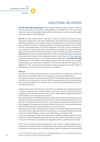TIM
SUSTAINABILITY REPORT 2016
TIM PEOPLE
172
INDUSTRIAL RELATIONS
[G4-HR4] [G4-DMA Employment] TIM has always entertained open, transparent relations
with the trade unions and workers’ representatives, in the belief that it is only through
continuous, constructive dialogue that the best possible balance can be struck with respect
to the expectations of all stakeholders.
[G4-11] All Group workers, both in Italy and in Brazil, are covered by Collective Labour
Agreements reached with Trade Union Organisations and all personnel are guaranteed the
possibility of attending union meetings, in terms of paid leave and company space to enable
them to be held, as well as of freely participating in consultation procedures for the election
of trade union representatives. In no Group operations is the right to union participation at
risk or disputed. Amongst other things, union agreements lay down the ways in which these
rights can be enforced and establish the bodies in charge of controlling compliance therewith.
[G4-LA4] Organisational changes with significant effect on employment levels and personnel
are discussed with the trade union representatives and, in some cases, an ad hoc agreement
is stipulated, specifying the terms and conditions of the reorganisation. [G4-HR5], [G4-HR6]
Collaboration with the workers’ representatives, together with the internal control systems
and procedures, has meant that no violation or risk has been reported with regards to the
application of the Group’s Social Responsibility policies protecting the essential rights of
employment, such as the ban on forced labour or child labour1
.
TIM S.p.A.
The first half of 2016 was characterised by numerous sessions of comparison of ideas and
information with the trade union parties, regarding various company departments.
During these meetings, the Company and the Trade Union Representatives identified agreed
solutions for the introduction of new work shifts for people working in the Fraud Operations
area, which will contribute to manning the service more intensively and fulfilling the needs of
the relevant customers.
Significant discussions with the trade union parties also regarded the company departments
in charge of supervising the network platforms and services, as well as technical service, to
establish hours of operation that were in line with the organisational changes and the desire
to offer better services and quality to customers.
More specifically, for the Network department, agreements have been stipulated relating to
the shifts of the newly-established “Single Front End”, which concentrated the activities up to
that point assured by several territorial units, in just the two poles of Rome and Milan, with the
entire baggage of competences having been recovered by means of a structured professional
reconversion manoeuvre that guaranteed the re-use of all resources.
Moreover, both nationally and locally, specific agreements have been signed to allow the staff
concerned to take a day’s paid leave as an alternative to the payment awarded under their
contract for national holidays and patron saint days falling on a Sunday in 2016.
In June, the Company and Trade Union Organisations renewed, in signing a specific Protocol,
the structure of the TIM Industrial Relations model, in order to further optimise the discussions
in the area of information, consultation and negotiation, both on a national and local level.
In line with the relations model developed over time, aimed at seeking dialogue and a
constructive comparison of ideas, the importance of the company office has been confirmed,
as the perfect place within which to identify solutions able to accompany the organisational
1
In terms of child labour, the policies allow for some, completely legal exceptions, such as, for example, training contracts
for which incentives are provided by the Brazilian government.
 