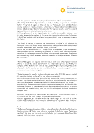 TIM
SUSTAINABILITY REPORT 2016
TIM PEOPLE
173
evolution processes, including through a greater involvement of local representatives.
The Unitary Trade Union Representatives, recently re-elected, are present in a capillary
fashion throughout all regions of Italy; with the new Protocol, the basis is laid to further
develop relations on a local level, seeking suitable opportunities for a decentralised discussion
in order to better grasp and combine, in respect of the reciprocal roles, the specific needs and
opportunities marking the various territorial contexts.
In full compliance with current legislation, the Company has completed the procedure with
the union representatives involved for the merger by incorporation of Information Technology
S.r.l. with Telecom Italia S.p.A., which was completed positively under an agreement between
the Parties.
The merger is intended to maximise the organisational efficiency of the TIM Group by
simplifying its structure and the related processes, with a resulting reduction of administrative
costs and development of the traditional skills of IT resources.
In July, TIM and Federmanager RSA Dirigenti signed an agreement for the management
of surplus executive staff, numbering 170, providing for them to leave the Company by 31
December 2018. The people involved are mainly those who have gained or will have gained
entitlement to any form of retirement pension by the end of 2018, or pre-retirement based on
the Fornero law.
The redundancy plan was required in order to reduce costs while achieving a generational
change as part of the radical reorganisation and simplification process launched by the
company. Within the framework outlined above, establishing the right quality and quantity
of executive staff is essential and is a precondition for future internal managerial resource
enhancement and development paths.
The parties agreed to launch a joint procedure, pursuant to law 223/1991, to ensure that all
the executives involved receive definite and uniform remuneration.
Furthermore, for the period of the agreement, as a waiver to the Employment Contract, the
Company has granted executives who have not reached retirement age, but who voluntarily
sign up to the agreement, an incentive to leave that is commensurate with their seniority.
Furthermore, if in order to gain entitlement to the retirement pensions, workers have had
to include the period of their degree course or join together different periods of pension
contribution, and have lost money in the process, the company has contributed a maximum
of 50,000 euros.
Where the executive involved in the plan has decided to start a business/freelance career, a
supplement of 20,000 euros has been added to their severance pay.
With this agreement, the intention of TIM and Federmanager RSA has been to identify
suitable measures to lessen the social impact of the necessary adjustment of the workforce.
Brazil
The Company held several meetings with the 2 national federations (Fenattel and Fittel), which
together represent 27 Italian trade unions, to negotiate the Collective Labour Agreement,
specifically the social and economic aspects, including pay increases and benefits, and to
negotiate the Profit Sharing Programme.
 