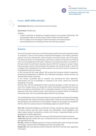 TIM
SUSTAINABILITY REPORT 2016
DIGITISATION, CONNECTIVITY AND
SOCIAL INNOVATION
XXI
Scenario
Theroleofinnovationisevermorecrucialforthegrowth,performanceandsustainablerenewal
of companies, in terms of the transfer of advanced technologies to the market, systematic
product and service improvement, radical changes to business and the rules of the game.
The distinctive factors of competitiveness, particularly in periods of financial and industrial
crisis, are increasingly tied to how able a company is to innovate and invest in innovation. In
this new context, the Joint Open Labs play a key role. With the “company on campus” model,
they encourage a natural osmosis between the academic and industrial worlds, in which the
co-design and co-development of innovative solutions are not just the result of a process but
its fundamental reason for existing.
In 2013, the year the JOLs were created, TIM launched the innovative model of cooperation,
promoting the development of different JOLs distributed throughout national territory and
localised within Italian universities.
In this context, universities play an outreach role, promoting the direct application,
enhancement and use of knowledge to contribute to the social, cultural and economic
development of society.
With the JOLs, TIM has anticipated the Open Innovation paradigm, in which new ideas can
come from multiple sources, not always from within conventional organisational structures.
Direct and ongoing contamination with an expanded ecosystem of actors encourages the
openness of the value creation process, which becomes an essential vehicle for developing
entrepreneurship, and in turn generates opportunities for the Company.
The multidisciplinary nature of the partnerships has also promoted an exchange of knowledge
and approaches that create new business opportunities. Thanks to the results obtained, and
the participation and involvement in the ecosystem created, the JOL project was renewed for
2017 too. Each JOL conducts research and develops projects on specific themes.
Turin JOL: distributed intelligence and Internet of Things, namely how objects, people, data
and places interact with each other through new technologies, Visual Intelligence, how
robots exploit network functionality to interact with humans, Augmented Reality and the
development of mobile applications.
Milan JOL: Smart Space, namely the new way of interacting with the spaces around us
Trento JOL: Big Data, namely how use, in innovative services, the massive amount of digital
data generated each day.
Pisa JOL: Health and Welbeing going on to study innovative ideas which, through the latest
technologies, improve health and wellbeing and raise the quality of life.
Catania JOL: new smart devices and their interaction with the IoT and their direct application
in the region.
Project: JOINT OPEN LAB (JOL)
Social Need: Digitisation, connectivity and social innovation
Social Value: 575,000 euros
Involved:
▪▪ 5 Italian universities of excellence; 8 applied research and innovation laboratories; 100
young people made up of thesis writers, research fellows and PhD students
▪▪ Over 1.5 million euros of funding for TIM from European and national projects
▪▪ Around 200,000 euros of funding by TIM for the university ecosystem
 