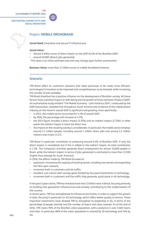 TIM
SUSTAINABILITY REPORT 2016
DIGITISATION, CONNECTIVITY AND
SOCIAL INNOVATION
XXII
Scenario
TIM Brasil offers its customers solutions that allow processes to be made more efficient,
technological innovation to be improved and competitiveness to be boosted, while increasing
the number of jobs available.
TIM Brasil therefore has a positive influence on the development of Brazilian society. All these
factors have a positive impact on well-being and the growth of Gross Domestic Product (GDP).
An authoritative study entitled “The Mobile Economy - Latin America 2014”, conducted by the
GSM Association, revealed that throughout South America the incidence of the mobile phone
industry on the trend in overall GDP is significant and growing; more specifically:
▪▪ in 2013, the mobile sector accounted for 4.1% of overall GDP;
▪▪ by 2020, the percentage will increase to 4.5%;
▪▪ the 2013 figure includes a direct impact (1.35%) and an indirect impact (2.75%); in other
words the indirect impact is twice the direct one;
▪▪ the impact on the resulting society is considerable. In particular, the mobile sector employs
around 2.2 million people, including around 1 million direct jobs and around 1.2 million
indirect ones (ratio 1:1.27).
TIM Brasil in particular contributes to producing around 0.4% of Brazilian GDP, if only the
direct impact is considered, but if this is added to the indirect impact, its total contribution
is 1.1%. The Company’s activities generate direct employment for almost 10,000 people in
Brazil, while the indirect impact in terms of jobs generated is estimated to more than 12,500
(higher than average for South America).
In 2016, the efforts made by TIM Brasil focused on:
▪▪ expansion: increasing the capacity of existing aerials, installing new aerials and expanding
the fibre optic network;
▪▪ increment both in customers and 4G traffic;
▪▪ excellent cost control with savings goals flanked by focussed investments in technology;
▪▪ increment both in customers and the traffic they generate, particularly in 4G technology.
In the past 5 years alone, TIM has invested more than 23 billion reais in Brazil, focusing primarily
on building new generation infrastructure and actively contributing to the modernisation of
the country.
In recent years, TIM has strengthened its infrastructure further, in order to support the growth
in data, focusing in particular on 4G technology, which offers better quality of service. These
important investments have allowed TIM to strengthen its leadership in 4G, in terms of the
percentage of people reached and the number of towns and cities covered. As of the end of
2016, TIM covers 95% of the Brazilian urban population, with a presence in over 3,460 towns
and cities. In particular, 89% of the urban population is covered by 3G technology and 74% by
4G.
Project: MOBILE BROADBAND
Social Need: Innovative and secure IT infrastructure
Social Value*
▪▪ Almost 6 billion euros of direct impact on the GDP (0.4% of the Brazilian GDP)
▪▪ around 10,000 (direct) jobs generated
*This data is an initial estimate only and may change upon further examination.
Business Value: more than 1.5 billion euros in mobile broadband revenue
 