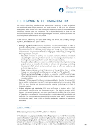 TIM
SUSTAINABILITY REPORT 2016
FONDAZIONE TIM
189
THE COMMITMENT OF FONDAZIONE TIM
The Group is particularly attentive to the needs of the community in which it operates
and implements wide-ranging initiatives and projects aimed at the social and economic
development of the areas in which the Company has a presence. This is the purpose for which
Fondazione Telecom Italia, now Fondazione TIM (FTIM) was established in 2008, with the
mission of promoting the culture of change and digital innovation, fostering economic and
social integration, communication and growth.
FTIM’s activities, which may take place both in Italy and abroad, are guided by strategic
objectives, defined areas and specific criteria.
▪▪ Strategic objectives: FTIM works to disseminate a culture of innovation, in order to
promote solidarity and civil, cultural and economic development. FTIM operates without
discrimination based on nationality, race or religion and intends to pursue the definition,
implementation and promotion of initiatives and projects institutionally, operating in the
following sectors in particular:
-- Education: innovation in teaching and education, promoting initiatives aimed both
at updating the technology in Italian schools and introducing radical innovations in
teaching methods and tools for the benefit of teachers and students.
-- Innovation culture: to become a reference point for innovation culture by implementing
projects aimed at spreading knowledge of science and technology, particularly
to students in high schools and universities, in order to offer new academic and
professional perspectives.
-- Social empowerment: promoting the processes of change taking place in society
through new technologies for social enterprises, to help them “do good well”.
-- Historic and artistic heritage: contributing to protecting a world-famous heritage,
allowing it to be enjoyed, particularly by innovative means, to make our country ever
more competitive.
▪▪ Methods: FTIM operates with disbursements approved by the Board of Directors, which
can be paid to institutions or non-profit-making organisations. Furthermore, as of 2015,
FTIM has been devising and developing specific projects, particularly in the field of
innovation culture.
▪▪ Project selection and monitoring: FTIM gives preference to projects with a high
technological, transformative and innovative content. The selection process, which
involves a structured assessment procedure, therefore also considers the social impact
of the projects themselves. For this reason, projects must be measurable, sustainable and
replicable. The monitoring system is established according to the specific characteristics
and objectives of each project and is an eligibility requirement more than an assessment
parameter.
2016 ACTIVITIES
2016 was a very important year for FTIM, full of new initiatives.
In the Education area, a project called Curriculum Mapping came to an end. This involved the
creation of a platform to plan skills-based training, based on the interdisciplinary development
of knowledge, providing students with the tools required to examine reality in various respects,
critically review their knowledge and pursue personalised training. The new web environment
was launched during a meeting held in Bergamo on 26th May, entitled Gli Stati Generali della
 