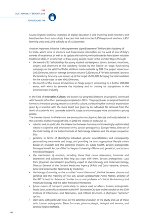 TIM
SUSTAINABILITY REPORT 2016
FONDAZIONE TIM
190
Scuola Digitale [national overview of digital education ] and involving 1,500 teachers and
head teachers from across Italy. A success that had attracted 9,350 registered teachers, 3,852
learning units and 2,046 schools as of 31 December.
Another important initiative is the agreement signed between FTIM and the Academy of
La Scala, which aims to enhance and disseminate information on the work of one of Italy’s
centres of excellence, as well as to update the training methods used to hand down valuable
traditional skills, in an attempt to draw young people closer to the world of Opera through:
▪▪ the award of 127 scholarships for young student set designers, tailors, dancers, musicians,
singers and choristers of the Academy funded by the Talenti on stage fund-raising
campaign on the WithYouWeDo platform made available by TIM. The project raised over
200,000 euros, with an average donation value of 2,628 euros. FTIM also donated 1 euro to
the Academy for every euro raised, up to the target of 200,000, bringing the total available
for the scholarships to over 400,000 euros;
▪▪ the launch of the annual Innovazione on Stage project, amounting to a further 200,000
euros, with which to promote the Academy and its training for occupations in the
entertainment industry.
In the field of Innovation Culture, the Lezioni sul progresso [lessons on progress] continued
with 9 events (after the 3 previously completed in 2015). This project uses an original theatrical
format to introduce young people to scientific culture, contrasting the technical explanation
given by a scientist with the more direct one given by an individual far removed from the
world of academia who can make scientific subjects and messages more accessible to young
people.
The themes chosen for the lessons are among the most topical, delicate and hotly debated in
the scientific and technological field. In 2016 the related in particular to:
▪▪ robotics and, in particular, the interaction between humans and increasingly sophisticated
robots in cognitive and emotional terms. Lesson protagonists: Giorgio Metta, Director of
the iCub Facility at the Italian Institute of Technology in Genoa and the singer songwriter
Elio;
▪▪ genetics, in terms of identifying individual genetic susceptibilities and consequently
personalising treatments and drugs, and providing the most appropriate lifestyle advice
based on research and the potential impacts on public health. Lesson protagonists:
Giuseppe Novelli, Rector of the Tor Vergata University of Rome and geneticist, and actress
Francesca Reggiani;
▪▪ the mechanism of emotion, including those that cause obsessions, insomnia and
depression and substances that help you cope with them. Lesson protagonists: Luca
Pani, physician specialised in psychiatry, expert in pharmacology and molecular biology,
Director General of the General Medicines Agency (AIFA) and Carlo Verdone, director,
actor and screenwriter fascinated by medicine;
▪▪ the biology of morality, or the so-called “moral dilemmas”, the link between choices and
genetics and the meaning of free will. Lesson protagonists: Pietro Pietrini, Director of
the IMT School for Advanced Studies Lucca and professor of clinical biochemistry and
molecular biology and the actor Francesco Montanari;
▪▪ future means of transport, particularly to reduce road accidents. Lesson protagonists:
Paolo Santi, scientific researcher at the MIT Senseable City Lab and researcher at the CNR
Institute of Informatics and Telematics, and Vittorio Brumotti, a champion “extreme”
cyclist;
▪▪ stem cells, with particular focus on the potential evolution in the study and use of these
cells. Lesson protagonists: Elena Cattaneo, pharmacologist, biologist and senator, and
actress Virginia Raffaele.
 