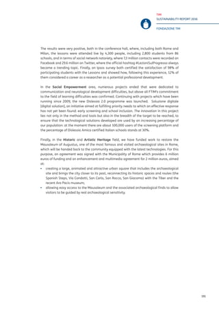 TIM
SUSTAINABILITY REPORT 2016
FONDAZIONE TIM
191
The results were very positive, both in the conference hall, where, including both Rome and
Milan, the lessons were attended live by 4,300 people, including 2,800 students from 86
schools, and in terms of social network notoriety, where 7,3 million contacts were recorded on
Facebook and 29.6 million on Twitter, where the official hashtag #LezioniSulProgresso always
became a trending topic. Finally, an Ipsos survey both certified the satisfaction of 98% of
participating students with the Lessons and showed how, following this experience, 12% of
them considered a career as a researcher as a potential professional development.
In the Social Empowerment area, numerous projects ended that were dedicated to
communication and neurological development difficulties, but above all FTIM’s commitment
to the field of learning difficulties was confirmed. Continuing with projects which have been
running since 2009, the new Dislessia 2.0 programme was launched. Soluzione digitale
[digital solution], an initiative aimed at fulfilling priority needs to which an effective response
has not yet been found: early screening and school inclusion. The innovation in this project
lies not only in the method and tools but also in the breadth of the target to be reached, to
ensure that the technological solutions developed are used by an increasing percentage of
our population: at the moment there are about 100,000 users of the screening platform and
the percentage of Dislessia Amica certified Italian schools stands at 30%.
Finally, in the Historic and Artistic Heritage field, we have funded work to restore the
Mausoleum of Augustus, one of the most famous and visited archaeological sites in Rome,
which will be handed back to the community equipped with the latest technologies. For this
purpose, an agreement was signed with the Municipality of Rome which provides 6 million
euros of funding and an enhancement and multimedia agreement for 2 million euros, aimed
at:
▪▪ creating a large, animated and attractive urban square that includes the archaeological
site and brings the city closer to its past, reconnecting its historic spaces and routes (the
Spanish Steps, Via Condotti, San Carlo, San Rocco, San Giacomo) with the Tiber and the
recent Ara Pacis museum;
▪▪ allowing easy access to the Mausoleum and the associated archaeological finds to allow
visitors to be guided by real archaeological sensitivity.
 