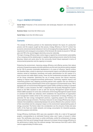 TIM
SUSTAINABILITY REPORT 2016
ENVIRONMENTAL PROTECTION
XXIII
Scenario
The concept of efficiency pertains to the relationship between the inputs of a production
process and the outputs sought by that process. Energy efficiency in the ICT context has
economic and environmental relevance in terms of managing the energy required. The energy
requirement and consequent consumption of the Domestic BU stands at around 2.2 TWh per
year and TIM is the second biggest electricity consumer nationally.
The topic of energy efficiency takes centre stage as regards the environmental sustainability
of our company and the related project is capable of generating economic value for the Group
(Business Value) and social value for the community (Social Value) expressed in terms of
environmental protection and the capacity to innovate.
Protecting the environment, improving energy efficiency and offering services that reduce
emissions of greenhouse gases and other pollutants are the main intervention policies adopted
by the TIM to promote sustainable development in its areas of influence. Specific actions
are therefore taken, aimed at reducing its environmental impacts and offering technological
solutions aimed at individuals, businesses and public administration for the creation of a
more inclusive and viable digital society. These are the fundamental principles that inspired
all the Group companies: optimising the use of energy sources and natural resources;
seeking to improve energy/environmental performance, minimising negative impacts and
maximising positive ones; adopting purchasing policies with suppliers that are sensitive to
environmental themes; dissemination of the correct approach to environmental issues. TIM is
equipped with an Environmental Management System (EMS) certified according to standard
ISO 14001. In some situations the EMS is integrated with the Quality Management System
based on ISO 9001 standard as well as with the Security Management System based on
OHSAS 18001 standard. For some sites certification of the Energy Management System based
on standard ISO 50001 was obtained, which establishes the requirements of organisation
and management models aimed at the continuous improvement of energy efficiency, and
promotes the best energy management practices, supporting projects and initiatives to
reduce greenhouse gas emissions. The Group measures its own energy efficiency by using an
indicator that establishes a relationship between the service offered to the customer in terms
of bits transmitted and the company’s impact on the environment represented by joules of
energy consumed. The factors taken into consideration are the amounts of data and voice
traffic of the fixed and mobile networks and energy consumption for industrial purposes,
domestic purposes and vehicles.
Energy Efficiency Certificates (EEC) were also awarded in 2016, for a total of 10 approved
projects, corresponding to an estimated financial value, over 5 years, of around 4 million
euros. The certificates, also known as white certificates, certify the achievement of energy
savings in the final use of energy through measures to increase virtuous energy efficiency as
the performance is better than the national average. Total revenues from EECs sold in 2016
came to approximately 19 million euros.
.
Project: ENERGY EFFICIENCY
Social Need: Protection of the environment and landscape; Research and innovation for
companies
Business Value: more than 60 million euros
Social Value: more than 18 million euros
 